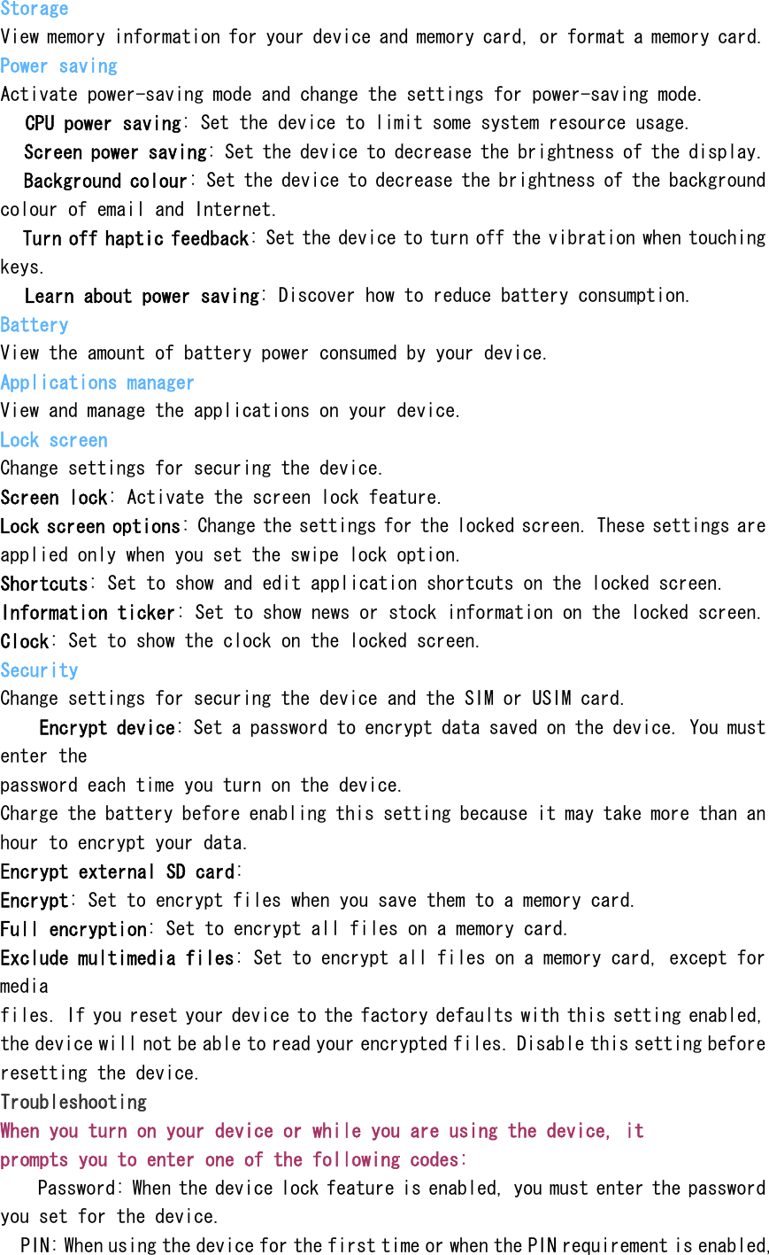 Storage View memory information for your device and memory card, or format a memory card. Power saving Activate power-saving mode and change the settings for power-saving mode.  CPU power saving: Set the device to limit some system resource usage.  Screen power saving: Set the device to decrease the brightness of the display.  Background colour: Set the device to decrease the brightness of the background colour of email and Internet.  Turn off haptic feedback: Set the device to turn off the vibration when touching keys.  Learn about power saving: Discover how to reduce battery consumption. Battery View the amount of battery power consumed by your device. Applications manager View and manage the applications on your device. Lock screen Change settings for securing the device. Screen lock: Activate the screen lock feature. Lock screen options: Change the settings for the locked screen. These settings are applied only when you set the swipe lock option. Shortcuts: Set to show and edit application shortcuts on the locked screen. Information ticker: Set to show news or stock information on the locked screen. Clock: Set to show the clock on the locked screen. Security Change settings for securing the device and the SIM or USIM card.  Encrypt device: Set a password to encrypt data saved on the device. You must enter the password each time you turn on the device. Charge the battery before enabling this setting because it may take more than an hour to encrypt your data. Encrypt external SD card: Encrypt: Set to encrypt files when you save them to a memory card. Full encryption: Set to encrypt all files on a memory card. Exclude multimedia files: Set to encrypt all files on a memory card, except for media files. If you reset your device to the factory defaults with this setting enabled, the device will not be able to read your encrypted files. Disable this setting before resetting the device. Troubleshooting When you turn on your device or while you are using the device, it prompts you to enter one of the following codes:  Password: When the device lock feature is enabled, you must enter the password you set for the device.  PIN: When using the device for the first time or when the PIN requirement is enabled, 