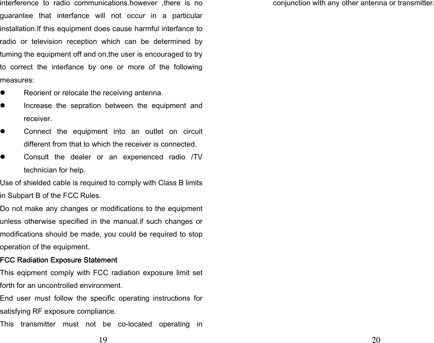 19  interference  to  radio  communications.however  ,there  is  no guarantee  that  interfance  will  not  occur  in  a  particular installation.If this equipment does cause harmful interfance to radio  or  television  reception  which  can  be  determined  by tuming the equipment off and on,the user is encouraged to try to  correct  the  interfance  by  one  or  more  of  the  following measures:   z Reorient or relocate the receiving antenna. z Increase  the  sepration  between  the  equipment  and receiver. z Connect  the  equipment  into  an  outlet  on  circuit different from that to which the receiver is connected. z Consult  the  dealer  or  an  experienced  radio  /TV technician for help. Use of shielded cable is required to comply with Class B limits in Subpart B of the FCC Rules. Do not make any changes or modifications to the equipment unless  otherwise  specified  in  the  manual.if  such  changes  or modifications should be made, you could be required to stop operation of the equipment. FCC Radiation Exposure Statement This  eqipment  comply  with  FCC  radiation  exposure  limit  set forth for an uncontrolled environment. End  user  must  follow  the  specific  operating  instructions  for satisfying RF exposure compliance. This  transmitter  must  not  be  co-located  operating  in 20 conjunction with any other antenna or transmitter.  