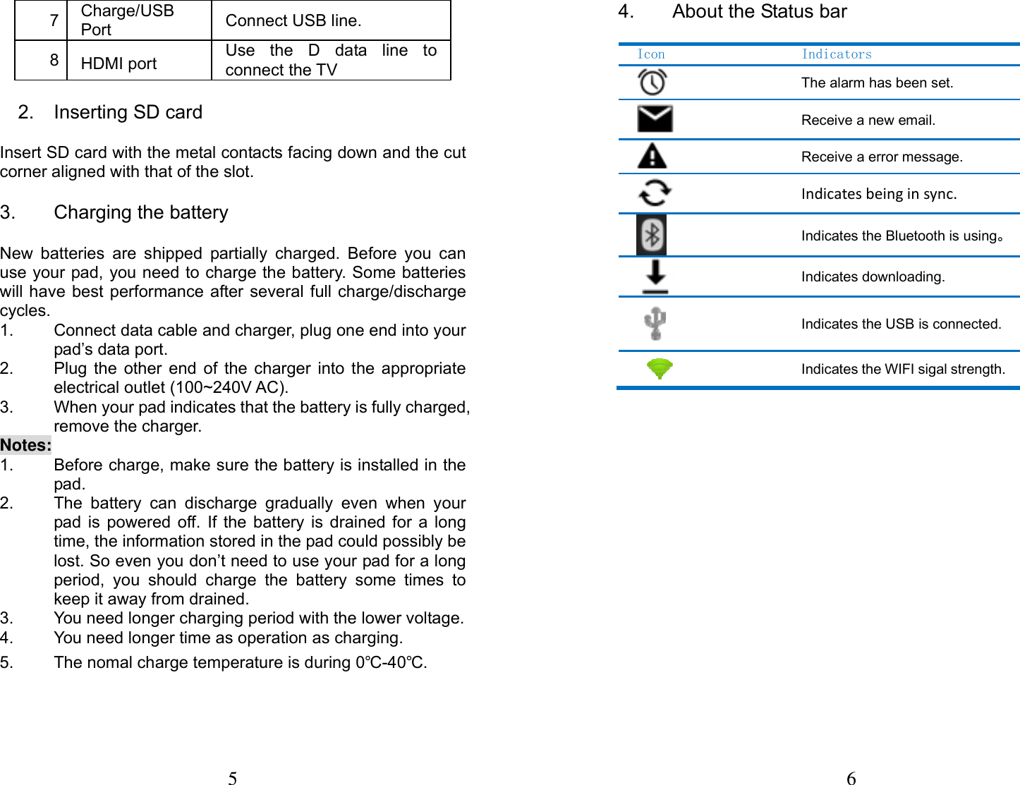 5  7  Charge/USB Port   Connect USB line. 8  HDMI port Use the D data line to connect the TV 2.  Inserting SD card                         Insert SD card with the metal contacts facing down and the cut corner aligned with that of the slot. 3.  Charging the battery                       New batteries are shipped partially charged. Before you can use your pad, you need to charge the battery. Some batteries will have best performance after several full charge/discharge cycles. 1.  Connect data cable and charger, plug one end into your pad&rsquo;s data port.     2.  Plug the other end of the charger into the appropriate electrical outlet (100~240V AC).   3.  When your pad indicates that the battery is fully charged, remove the charger. Notes: 1.  Before charge, make sure the battery is installed in the pad.  2.  The battery can discharge gradually even when your pad is powered off. If the battery is drained for a long time, the information stored in the pad could possibly be lost. So even you don&rsquo;t need to use your pad for a long period, you should charge the battery some times to keep it away from drained. 3.  You need longer charging period with the lower voltage. 4.  You need longer time as operation as charging. 5.  The nomal charge temperature is during 0℃-40℃. 6 4.  About the Status bar Icon    Indicators The alarm has been set. Receive a new email. Receive a error message. Indicatesbeinginsync. Indicates the Bluetooth is using。Indicates downloading. Indicates the USB is connected.Indicates the WIFI sigal strength.