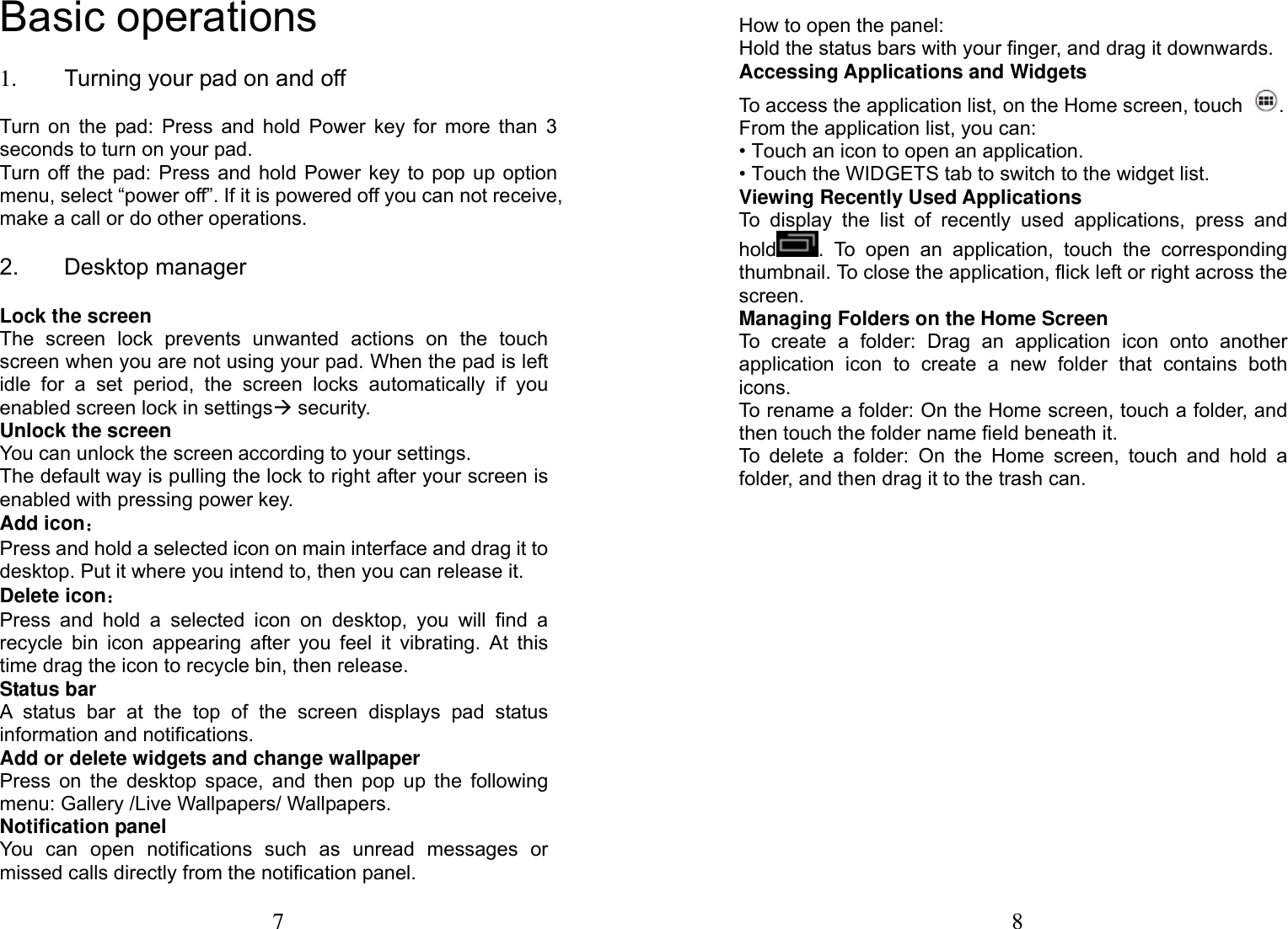 7  Basic operations 1.  Turning your pad on and off       Turn on the pad: Press and hold Power key for more than 3 seconds to turn on your pad.   Turn off the pad: Press and hold Power key to pop up option menu, select &ldquo;power off&rdquo;. If it is powered off you can not receive, make a call or do other operations. 2. Desktop manager               Lock the screen The screen lock prevents unwanted actions on the touch screen when you are not using your pad. When the pad is left idle for a set period, the screen locks automatically if you enabled screen lock in settings&AElig; security.   Unlock the screen You can unlock the screen according to your settings. The default way is pulling the lock to right after your screen is enabled with pressing power key. Add icon： Press and hold a selected icon on main interface and drag it to desktop. Put it where you intend to, then you can release it. Delete icon： Press and hold a selected icon on desktop, you will find a recycle bin icon appearing after you feel it vibrating. At this time drag the icon to recycle bin, then release. Status bar A status bar at the top of the screen displays pad status information and notifications.   Add or delete widgets and change wallpaper Press on the desktop space, and then pop up the following menu: Gallery /Live Wallpapers/ Wallpapers. Notification panel You can open notifications such as unread messages or missed calls directly from the notification panel. 8  How to open the panel: Hold the status bars with your finger, and drag it downwards.     Accessing Applications and Widgets To access the application list, on the Home screen, touch  . From the application list, you can: &bull; Touch an icon to open an application. &bull; Touch the WIDGETS tab to switch to the widget list. Viewing Recently Used Applications To display the list of recently used applications, press and hold . To open an application, touch the corresponding thumbnail. To close the application, flick left or right across the screen. Managing Folders on the Home Screen To create a folder: Drag an application icon onto another application icon to create a new folder that contains both icons. To rename a folder: On the Home screen, touch a folder, and then touch the folder name field beneath it. To delete a folder: On the Home screen, touch and hold a folder, and then drag it to the trash can. 