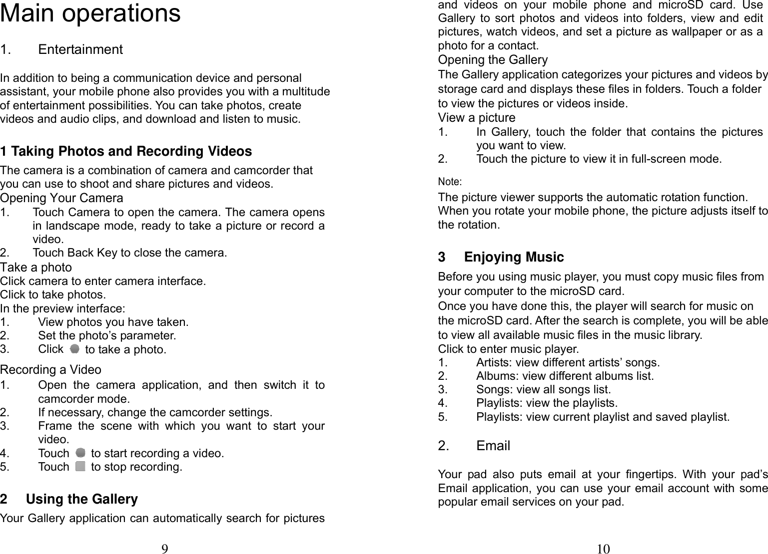 9  Main operations   1. Entertainment In addition to being a communication device and personal assistant, your mobile phone also provides you with a multitude of entertainment possibilities. You can take photos, create videos and audio clips, and download and listen to music. 1 Taking Photos and Recording Videos The camera is a combination of camera and camcorder that you can use to shoot and share pictures and videos. Opening Your Camera 1.  Touch Camera to open the camera. The camera opens in landscape mode, ready to take a picture or record a video. 2.  Touch Back Key to close the camera. Take a photo Click camera to enter camera interface. Click to take photos. In the preview interface:   1.  View photos you have taken. 2.  Set the photo&rsquo;s parameter. 3. Click   to take a photo. Recording a Video 1.  Open the camera application, and then switch it to camcorder mode. 2.  If necessary, change the camcorder settings. 3.  Frame the scene with which you want to start your video. 4. Touch   to start recording a video. 5. Touch  to stop recording. 2 Using the Gallery Your Gallery application can automatically search for pictures 10 and videos on your mobile phone and microSD card. Use Gallery to sort photos and videos into folders, view and edit pictures, watch videos, and set a picture as wallpaper or as a photo for a contact. Opening the Gallery The Gallery application categorizes your pictures and videos by storage card and displays these files in folders. Touch a folder to view the pictures or videos inside. View a picture 1.  In Gallery, touch the folder that contains the pictures you want to view. 2.  Touch the picture to view it in full-screen mode. Note: The picture viewer supports the automatic rotation function. When you rotate your mobile phone, the picture adjusts itself to the rotation. 3 Enjoying Music Before you using music player, you must copy music ﬁles from your computer to the microSD card. Once you have done this, the player will search for music on the microSD card. After the search is complete, you will be able to view all available music ﬁles in the music library. Click to enter music player. 1.  Artists: view different artists&rsquo; songs. 2.  Albums: view different albums list. 3.  Songs: view all songs list. 4. Playlists: view the playlists. 5.  Playlists: view current playlist and saved playlist. 2. Email Your pad also puts email at your fingertips. With your pad&rsquo;s Email application, you can use your email account with some popular email services on your pad. 