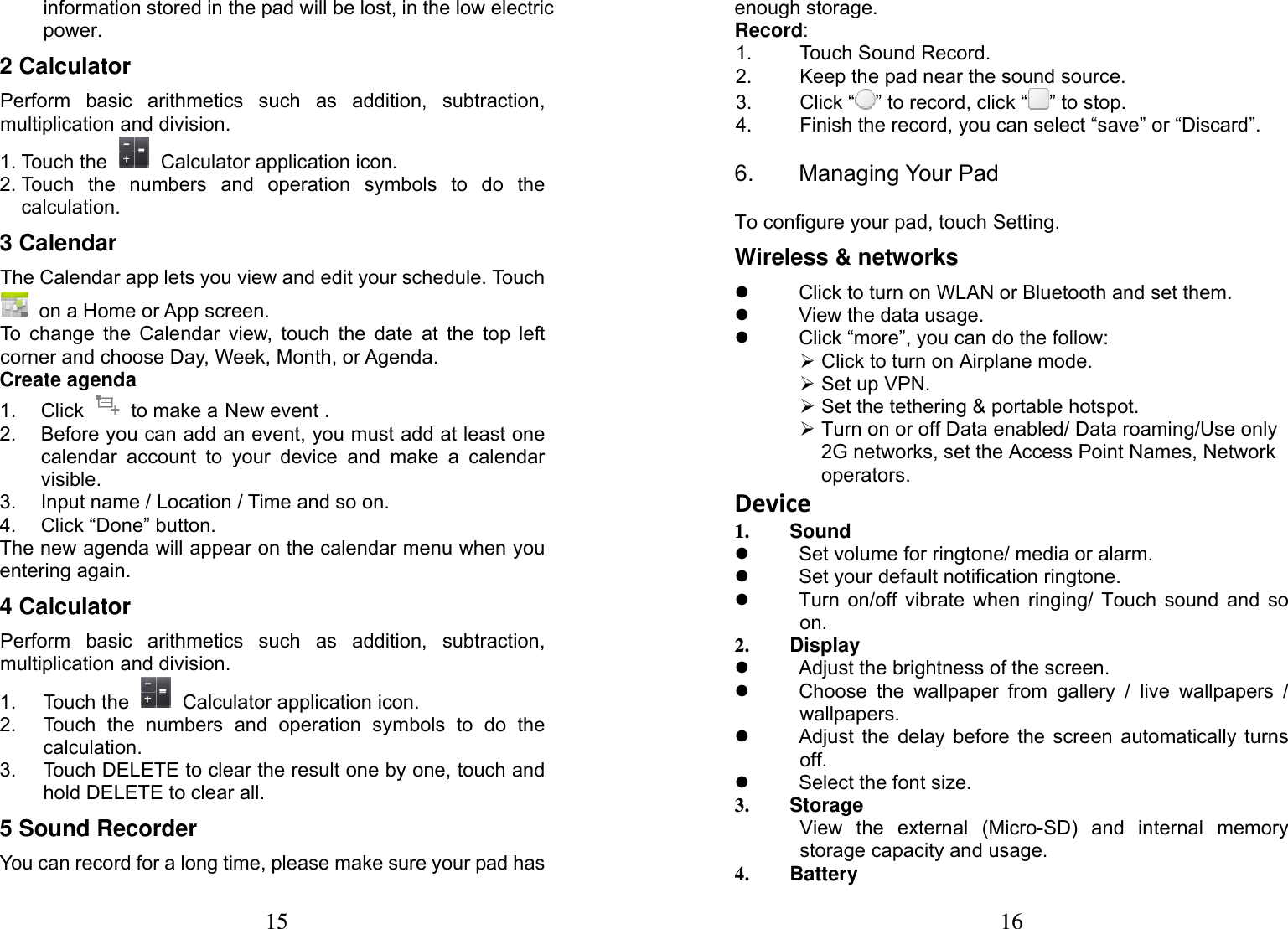 15  information stored in the pad will be lost, in the low electric power.  2 Calculator      Perform basic arithmetics such as addition, subtraction, multiplication and division. 1. Touch the   Calculator application icon. 2. Touch the numbers and operation symbols to do the calculation. 3 Calendar   The Calendar app lets you view and edit your schedule. Touch   on a Home or App screen. To change the Calendar view, touch the date at the top left corner and choose Day, Week, Month, or Agenda. Create agenda 1. Click   to make a New event . 2.  Before you can add an event, you must add at least one calendar account to your device and make a calendar visible. 3.  Input name / Location / Time and so on. 4.  Click &ldquo;Done&rdquo; button. The new agenda will appear on the calendar menu when you entering again. 4 Calculator      Perform basic arithmetics such as addition, subtraction, multiplication and division. 1. Touch the   Calculator application icon. 2.  Touch the numbers and operation symbols to do the calculation. 3.  Touch DELETE to clear the result one by one, touch and hold DELETE to clear all. 5 Sound Recorder You can record for a long time, please make sure your pad has 16 enough storage. Record: 1.  Touch Sound Record. 2.  Keep the pad near the sound source. 3. Click &ldquo; &rdquo; to record, click &ldquo; &rdquo; to stop. 4.  Finish the record, you can select &ldquo;save&rdquo; or &ldquo;Discard&rdquo;. 6. Managing Your Pad To configure your pad, touch Setting. Wireless &amp; networks z  Click to turn on WLAN or Bluetooth and set them. z  View the data usage. z  Click &ldquo;more&rdquo;, you can do the follow: &frac34; Click to turn on Airplane mode. &frac34; Set up VPN. &frac34; Set the tethering &amp; portable hotspot. &frac34; Turn on or off Data enabled/ Data roaming/Use only 2G networks, set the Access Point Names, Network operators. Device1. Sound z  Set volume for ringtone/ media or alarm.   z  Set your default notification ringtone. z  Turn on/off vibrate when ringing/ Touch sound and so on.  2. Display z  Adjust the brightness of the screen. z  Choose the wallpaper from gallery / live wallpapers / wallpapers. z  Adjust the delay before the screen automatically turns off. z  Select the font size. 3. Storage View the external (Micro-SD) and internal memory storage capacity and usage. 4. Battery 