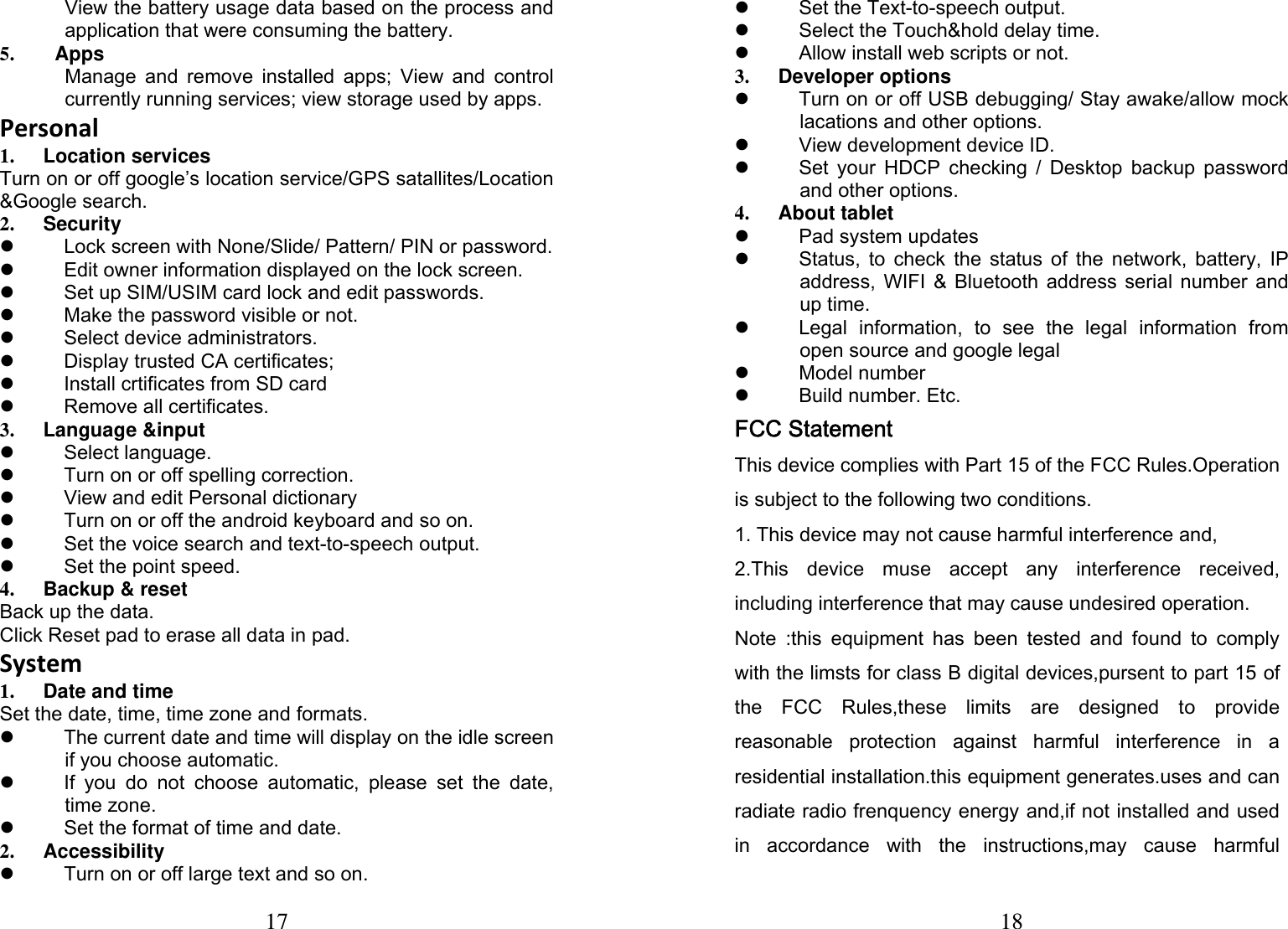 17  View the battery usage data based on the process and application that were consuming the battery. 5. Apps Manage and remove installed apps; View and control currently running services; view storage used by apps. Personal1. Location services Turn on or off google&rsquo;s location service/GPS satallites/Location &amp;Google search. 2. Security  z  Lock screen with None/Slide/ Pattern/ PIN or password. z  Edit owner information displayed on the lock screen. z  Set up SIM/USIM card lock and edit passwords. z  Make the password visible or not. z Select device administrators. z  Display trusted CA certificates; z  Install crtificates from SD card z Remove all certificates. 3. Language &amp;input z Select language. z  Turn on or off spelling correction. z  View and edit Personal dictionary z  Turn on or off the android keyboard and so on. z  Set the voice search and text-to-speech output. z  Set the point speed. 4. Backup &amp; reset Back up the data. Click Reset pad to erase all data in pad. System1. Date and time Set the date, time, time zone and formats. z  The current date and time will display on the idle screen if you choose automatic. z  If you do not choose automatic, please set the date, time zone. z  Set the format of time and date. 2. Accessibility z  Turn on or off large text and so on. 18 z Set the Text-to-speech output. z  Select the Touch&amp;hold delay time. z  Allow install web scripts or not. 3. Developer options z  Turn on or off USB debugging/ Stay awake/allow mock lacations and other options. z View development device ID. z  Set your HDCP checking / Desktop backup password and other options. 4. About tablet z Pad system updates z  Status, to check the status of the network, battery, IP address, WIFI &amp; Bluetooth address serial number and up time. z  Legal information, to see the legal information from open source and google legal z Model number z Build number. Etc. FCC Statement This device complies with Part 15 of the FCC Rules.Operation is subject to the following two conditions. 1. This device may not cause harmful interference and, 2.This  device  muse  accept  any  interference  received, including interference that may cause undesired operation. Note  :this  equipment  has  been  tested  and  found  to  comply with the limsts for class B digital devices,pursent to part 15 of the  FCC  Rules,these  limits  are  designed  to  provide reasonable  protection  against  harmful  interference  in  a residential installation.this equipment generates.uses and can radiate radio frenquency energy and,if not installed and used in  accordance  with  the  instructions,may  cause  harmful 