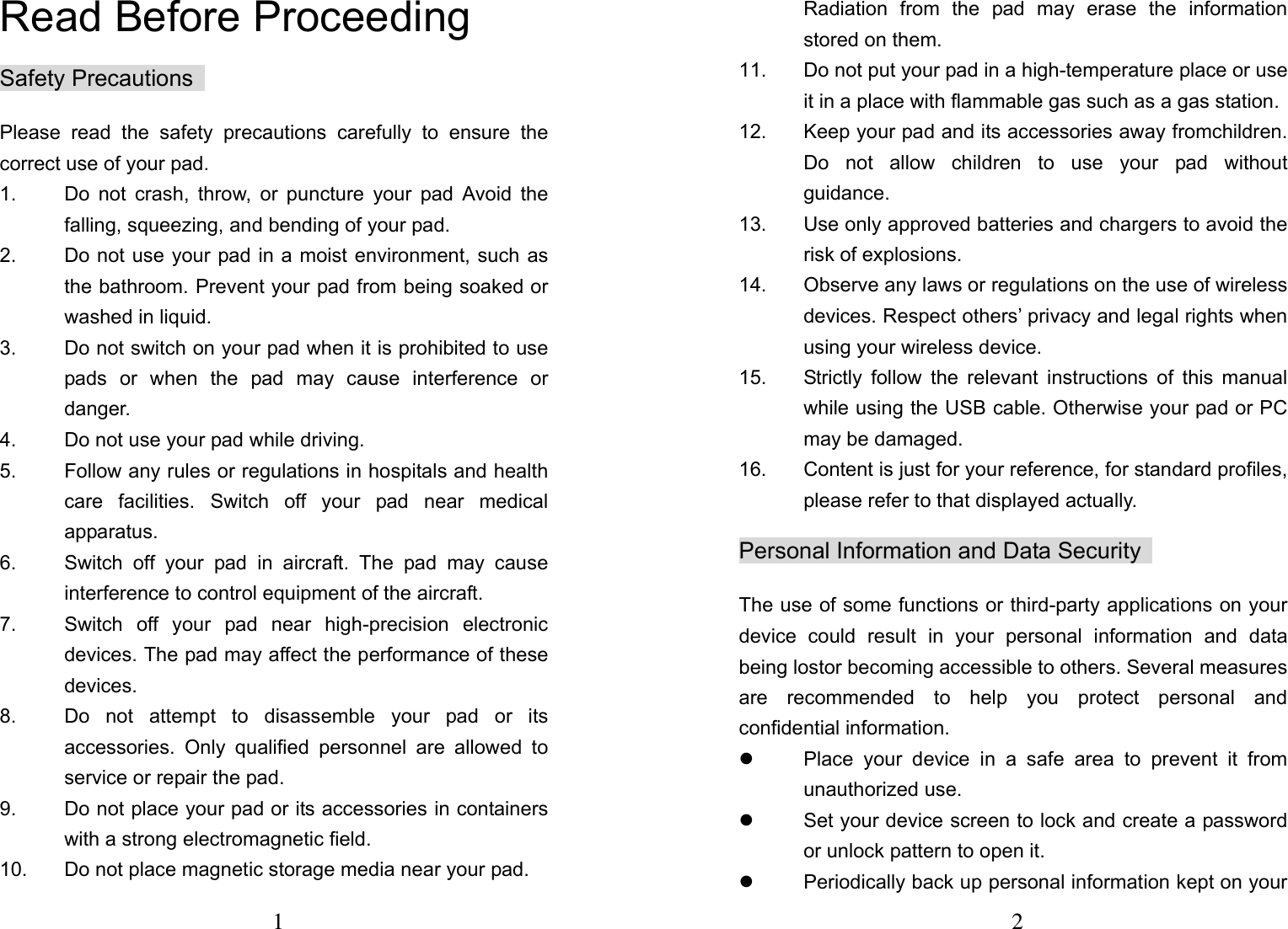 1  Read Before Proceeding  Safety Precautions   Please read the safety precautions carefully to ensure the correct use of your pad.   1.  Do not crash, throw, or puncture your pad Avoid the falling, squeezing, and bending of your pad.   2.  Do not use your pad in a moist environment, such as the bathroom. Prevent your pad from being soaked or washed in liquid.   3.  Do not switch on your pad when it is prohibited to use pads or when the pad may cause interference or danger.  4.  Do not use your pad while driving.   5.  Follow any rules or regulations in hospitals and health care facilities. Switch off your pad near medical apparatus.  6.  Switch off your pad in aircraft. The pad may cause interference to control equipment of the aircraft.   7.  Switch off your pad near high-precision electronic devices. The pad may affect the performance of these devices.  8.  Do not attempt to disassemble your pad or its accessories. Only qualified personnel are allowed to service or repair the pad.   9.  Do not place your pad or its accessories in containers with a strong electromagnetic field.   10.  Do not place magnetic storage media near your pad. 2 Radiation from the pad may erase the information stored on them.   11.  Do not put your pad in a high-temperature place or use it in a place with flammable gas such as a gas station.   12.  Keep your pad and its accessories away fromchildren. Do not allow children to use your pad without guidance.  13.  Use only approved batteries and chargers to avoid the risk of explosions.   14.  Observe any laws or regulations on the use of wireless devices. Respect others&rsquo; privacy and legal rights when using your wireless device.   15.  Strictly follow the relevant instructions of this manual while using the USB cable. Otherwise your pad or PC may be damaged.   16.  Content is just for your reference, for standard profiles, please refer to that displayed actually. Personal Information and Data Security   The use of some functions or third-party applications on your device could result in your personal information and data being lostor becoming accessible to others. Several measures are recommended to help you protect personal and confidential information.   z  Place your device in a safe area to prevent it from unauthorized use.   z  Set your device screen to lock and create a password or unlock pattern to open it.   z  Periodically back up personal information kept on your 