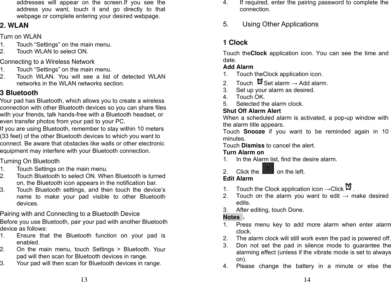 13  addresses will appear on the screen.If you see the address you want, touch it and go directly to that webpage or complete entering your desired webpage. 2. WLAN Turn on WLAN 1.  Touch &ldquo;Settings&rdquo; on the main menu. 2.  Touch WLAN to select ON.   Connecting to a Wireless Network 1.  Touch &ldquo;Settings&rdquo; on the main menu. 2.  Touch WLAN. You will see a list of detected WLAN networks in the WLAN networks section. 3 Bluetooth Your pad has Bluetooth, which allows you to create a wireless connection with other Bluetooth devices so you can share files with your friends, talk hands-free with a Bluetooth headset, or even transfer photos from your pad to your PC. If you are using Bluetooth, remember to stay within 10 meters (33 feet) of the other Bluetooth devices to which you want to connect. Be aware that obstacles like walls or other electronic equipment may interfere with your Bluetooth connection. Turning On Bluetooth 1.  Touch Settings on the main menu. 2.  Touch Bluetooth to select ON. When Bluetooth is turned on, the Bluetooth icon appears in the notification bar. 3.  Touch Bluetooth settings, and then touch the device&rsquo;s name to make your pad visible to other Bluetooth devices. Pairing with and Connecting to a Bluetooth Device Before you use Bluetooth, pair your pad with another Bluetooth device as follows: 1.  Ensure that the Bluetooth function on your pad is enabled. 2.  On the main menu, touch Settings > Bluetooth. Your pad will then scan for Bluetooth devices in range. 3.  Your pad will then scan for Bluetooth devices in range. 14 4.  If required, enter the pairing password to complete the connection. 5. Using Other Applications 1 Clock Touch theClock application icon. You can see the time and date. Add Alarm 1.  Touch theClock application icon. 2. Touch  Set alarm &rarr; Add alarm. 3.  Set up your alarm as desired. 4. Touch OK. 5. Selected the alarm clock. Shut Off Alarm Alert When a scheduled alarm is activated, a pop-up window with the alarm title appears. Touch  Snooze if you want to be reminded again in 10 minutes. Touch Dismiss to cancel the alert. Turn Alarm on 1.  In the Alarm list, find the desire alarm. 2. Click the    on the left. Edit Alarm 1.  Touch the Clock application icon &rarr;Click . 2.  Touch on the alarm you want to edit &rarr; make desired edits. 3. After editing, touch Done. Notes ： 1.  Press menu key to add more alarm when enter alarm clock. 2.  The alarm clock will still work even the pad is powered off. 3.  Don not set the pad in silence mode to guarantee the alarming effect (unless if the vibrate mode is set to always on). 4.  Please change the battery in a minute or else the 