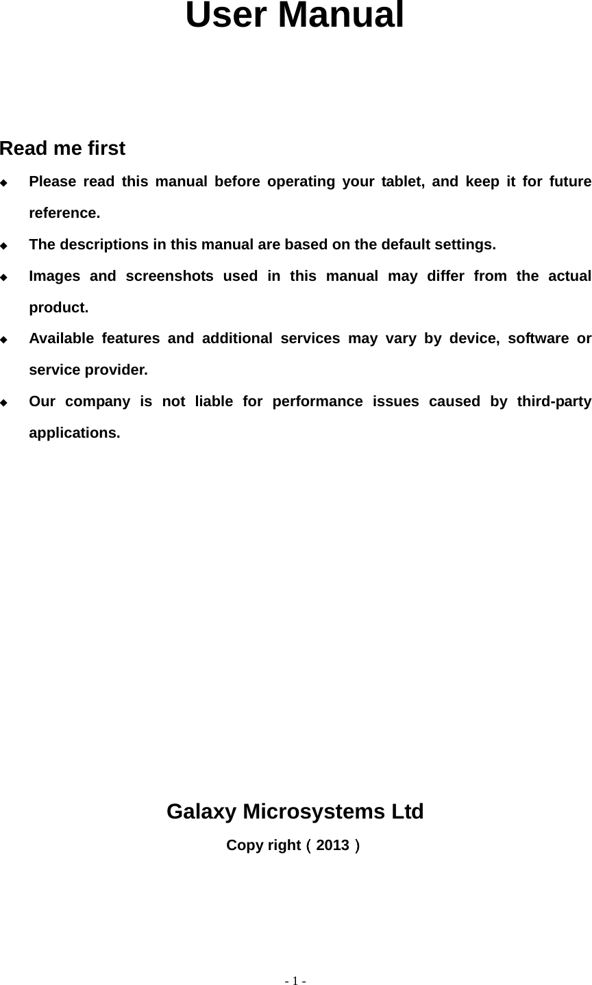   - 1 -              User Manual    Read me first  Please read this manual before operating your tablet, and keep it for future reference.  The descriptions in this manual are based on the default settings.  Images and screenshots used in this manual may differ from the actual product.  Available features and additional services may vary by device, software or service provider.  Our company is not liable for performance issues caused by third-party applications.           Galaxy Microsystems Ltd Copy right（2013）   