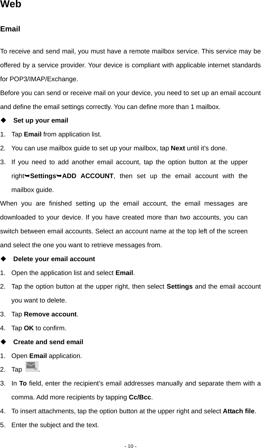   - 10 -Web Email To receive and send mail, you must have a remote mailbox service. This service may be offered by a service provider. Your device is compliant with applicable internet standards for POP3/IMAP/Exchange. Before you can send or receive mail on your device, you need to set up an email account and define the email settings correctly. You can define more than 1 mailbox.  Set up your email 1. Tap Email from application list. 2.  You can use mailbox guide to set up your mailbox, tap Next until it&rsquo;s done. 3.  If you need to add another email account, tap the option button at the upper rightSettingsADD ACCOUNT, then set up the email account with the mailbox guide. When you are finished setting up the email account, the email messages are downloaded to your device. If you have created more than two accounts, you can switch between email accounts. Select an account name at the top left of the screen and select the one you want to retrieve messages from.  Delete your email account 1.  Open the application list and select Email. 2.  Tap the option button at the upper right, then select Settings and the email account you want to delete. 3. Tap Remove account. 4. Tap OK to confirm.  Create and send email 1. Open Email application. 2. Tap  . 3. In To field, enter the recipient&rsquo;s email addresses manually and separate them with a comma. Add more recipients by tapping Cc/Bcc. 4.  To insert attachments, tap the option button at the upper right and select Attach file. 5.  Enter the subject and the text. 