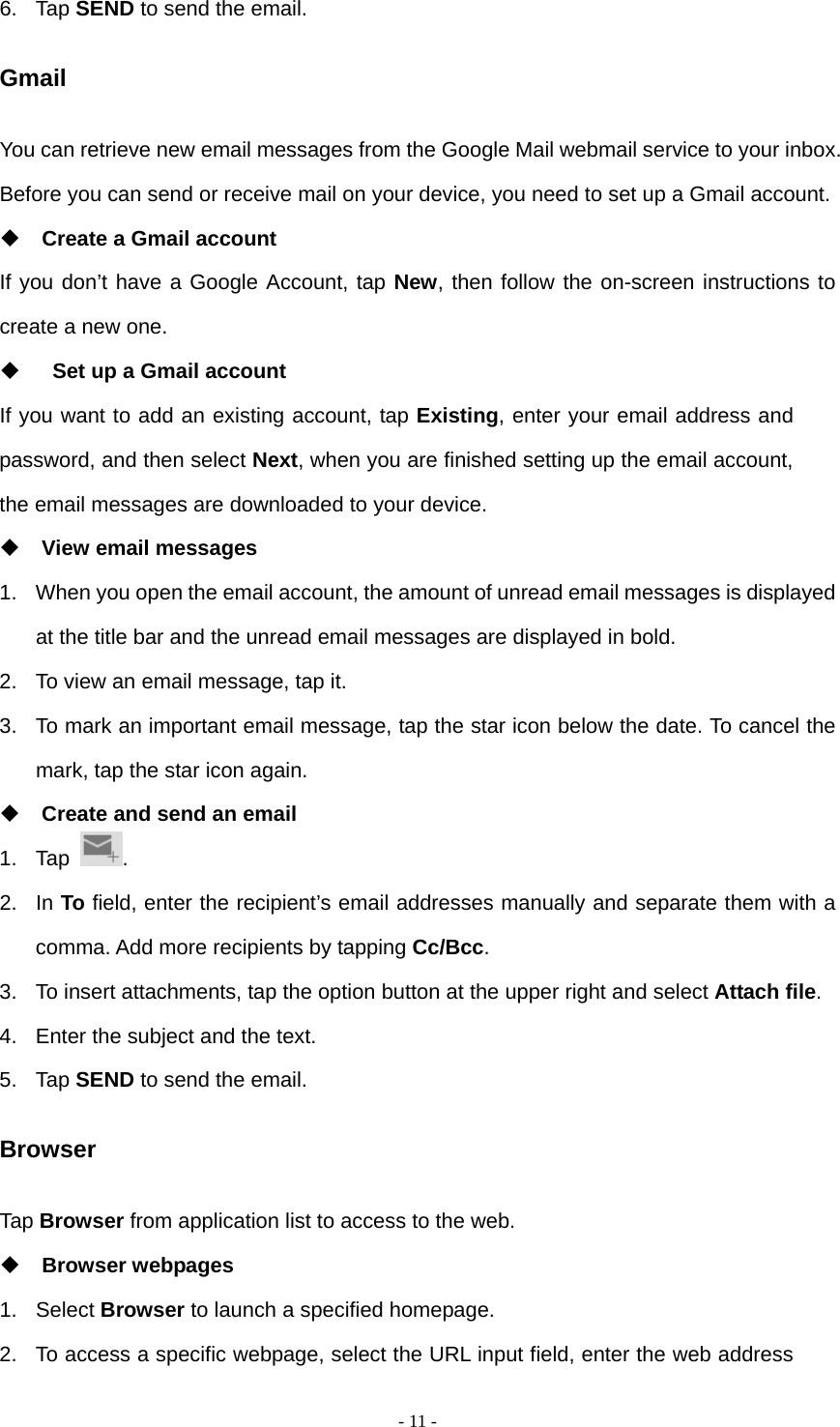   - 11 -6. Tap SEND to send the email. Gmail You can retrieve new email messages from the Google Mail webmail service to your inbox. Before you can send or receive mail on your device, you need to set up a Gmail account.  Create a Gmail account If you don&rsquo;t have a Google Account, tap New, then follow the on-screen instructions to create a new one.    Set up a Gmail account If you want to add an existing account, tap Existing, enter your email address and password, and then select Next, when you are finished setting up the email account, the email messages are downloaded to your device.  View email messages 1.  When you open the email account, the amount of unread email messages is displayed at the title bar and the unread email messages are displayed in bold.   2.  To view an email message, tap it. 3.  To mark an important email message, tap the star icon below the date. To cancel the mark, tap the star icon again.  Create and send an email 1. Tap  . 2. In To field, enter the recipient&rsquo;s email addresses manually and separate them with a comma. Add more recipients by tapping Cc/Bcc. 3.  To insert attachments, tap the option button at the upper right and select Attach file.  4.  Enter the subject and the text. 5. Tap SEND to send the email. Browser Tap Browser from application list to access to the web.  Browser webpages 1. Select Browser to launch a specified homepage. 2.  To access a specific webpage, select the URL input field, enter the web address 