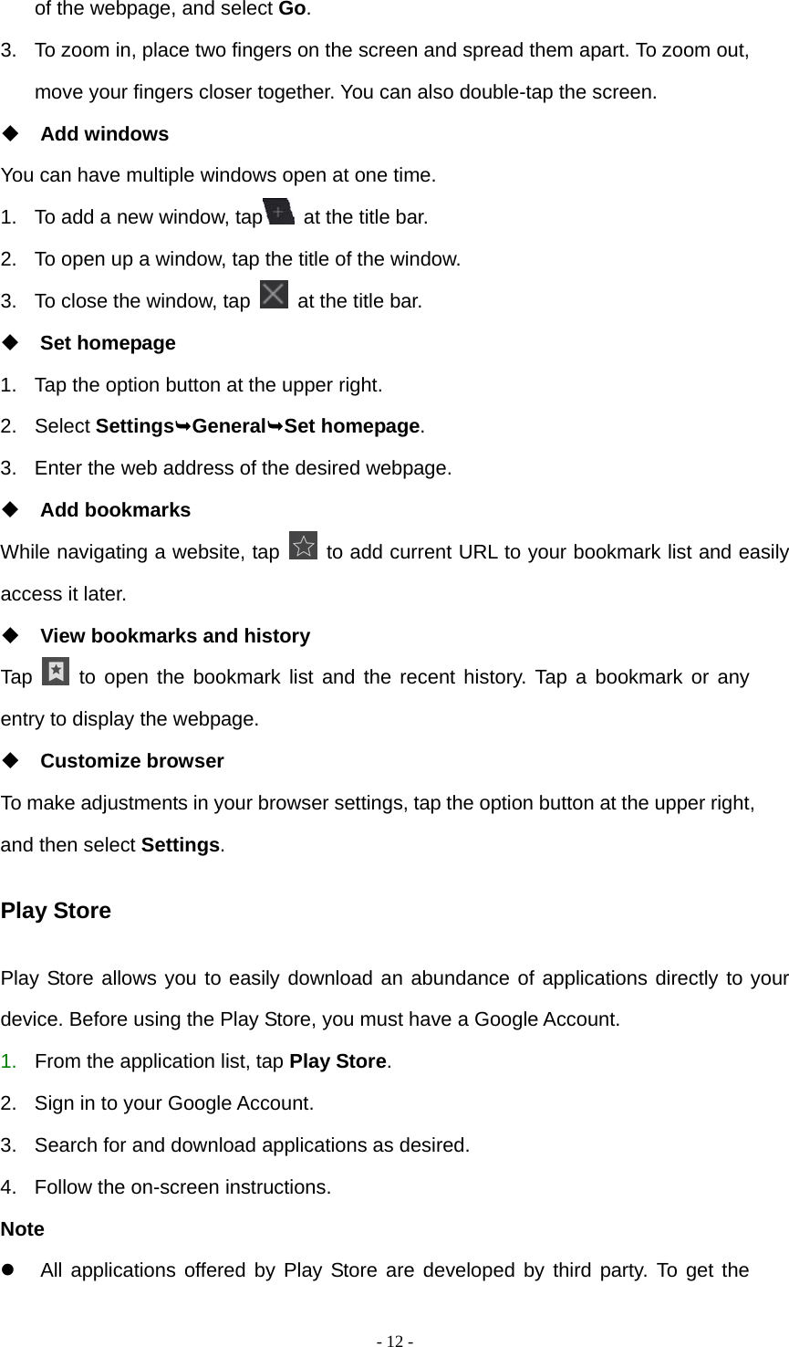   - 12 -of the webpage, and select Go. 3.  To zoom in, place two fingers on the screen and spread them apart. To zoom out, move your fingers closer together. You can also double-tap the screen.  Add windows You can have multiple windows open at one time. 1.  To add a new window, tap   at the title bar. 2.  To open up a window, tap the title of the window.   3.  To close the window, tap    at the title bar.  Set homepage 1.  Tap the option button at the upper right. 2. Select SettingsGeneralSet homepage. 3.  Enter the web address of the desired webpage.  Add bookmarks While navigating a website, tap    to add current URL to your bookmark list and easily access it later.  View bookmarks and history Tap   to open the bookmark list and the recent history. Tap a bookmark or any entry to display the webpage.  Customize browser To make adjustments in your browser settings, tap the option button at the upper right, and then select Settings. Play Store Play Store allows you to easily download an abundance of applications directly to your device. Before using the Play Store, you must have a Google Account. 1.  From the application list, tap Play Store. 2.  Sign in to your Google Account. 3.  Search for and download applications as desired. 4.  Follow the on-screen instructions. Note   All applications offered by Play Store are developed by third party. To get the 