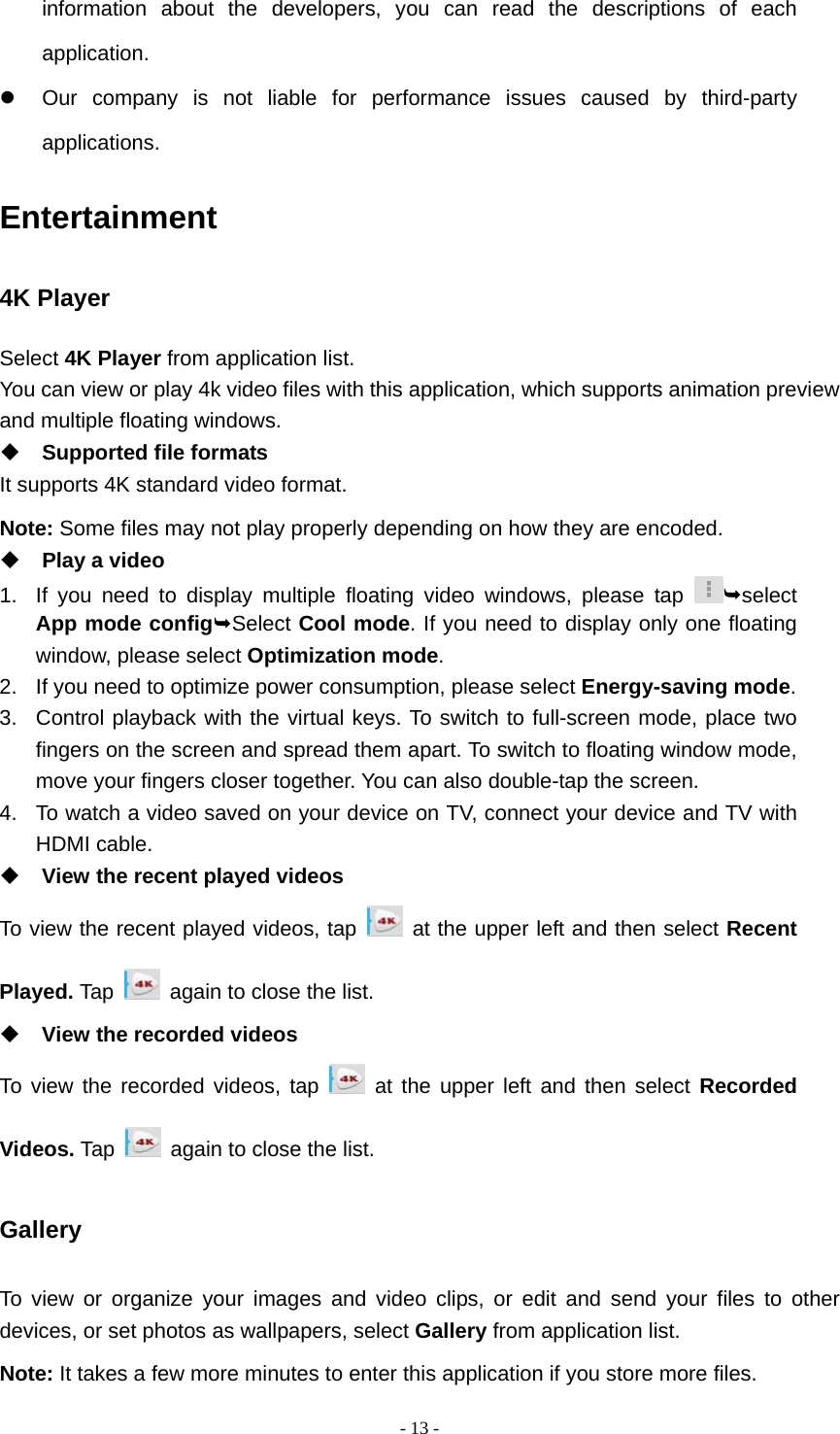   - 13 -information about the developers, you can read the descriptions of each application.   Our company is not liable for performance issues caused by third-party applications. Entertainment 4K Player Select 4K Player from application list. You can view or play 4k video files with this application, which supports animation preview   and multiple floating windows.    Supported file formats It supports 4K standard video format. Note: Some files may not play properly depending on how they are encoded.  Play a video 1.  If you need to display multiple floating video windows, please tap  select App mode configSelect Cool mode. If you need to display only one floating window, please select Optimization mode.  2.  If you need to optimize power consumption, please select Energy-saving mode.  3.  Control playback with the virtual keys. To switch to full-screen mode, place two fingers on the screen and spread them apart. To switch to floating window mode, move your fingers closer together. You can also double-tap the screen. 4.  To watch a video saved on your device on TV, connect your device and TV with HDMI cable.  View the recent played videos To view the recent played videos, tap   at the upper left and then select Recent Played. Tap    again to close the list.  View the recorded videos To view the recorded videos, tap   at the upper left and then select Recorded Videos. Tap    again to close the list. Gallery To view or organize your images and video clips, or edit and send your files to other devices, or set photos as wallpapers, select Gallery from application list. Note: It takes a few more minutes to enter this application if you store more files. 