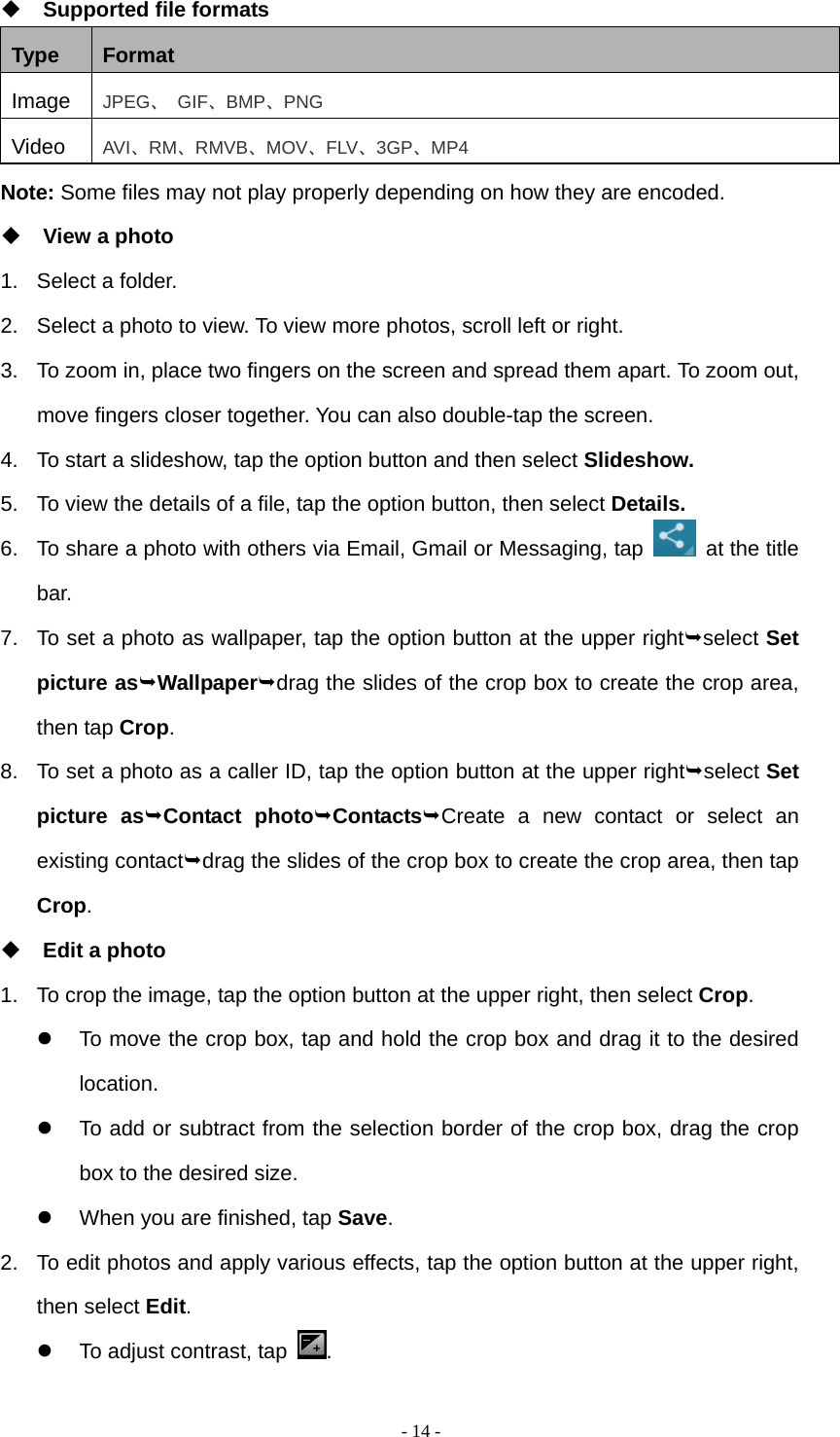   - 14 - Supported file formats Type  Format Image  JPEG、 GIF、BMP、PNG Video  AVI、RM、RMVB、MOV、FLV、3GP、MP4 Note: Some files may not play properly depending on how they are encoded.  View a photo 1.  Select a folder. 2.  Select a photo to view. To view more photos, scroll left or right. 3.  To zoom in, place two fingers on the screen and spread them apart. To zoom out, move fingers closer together. You can also double-tap the screen. 4.  To start a slideshow, tap the option button and then select Slideshow. 5.  To view the details of a file, tap the option button, then select Details. 6.  To share a photo with others via Email, Gmail or Messaging, tap   at the title bar. 7.  To set a photo as wallpaper, tap the option button at the upper rightselect Set picture asWallpaperdrag the slides of the crop box to create the crop area, then tap Crop. 8.  To set a photo as a caller ID, tap the option button at the upper rightselect Set picture asContact photoContactsCreate a new contact or select an existing contactdrag the slides of the crop box to create the crop area, then tap Crop.  Edit a photo 1.  To crop the image, tap the option button at the upper right, then select Crop.   To move the crop box, tap and hold the crop box and drag it to the desired location.   To add or subtract from the selection border of the crop box, drag the crop box to the desired size.   When you are finished, tap Save. 2.  To edit photos and apply various effects, tap the option button at the upper right, then select Edit.   To adjust contrast, tap  .  