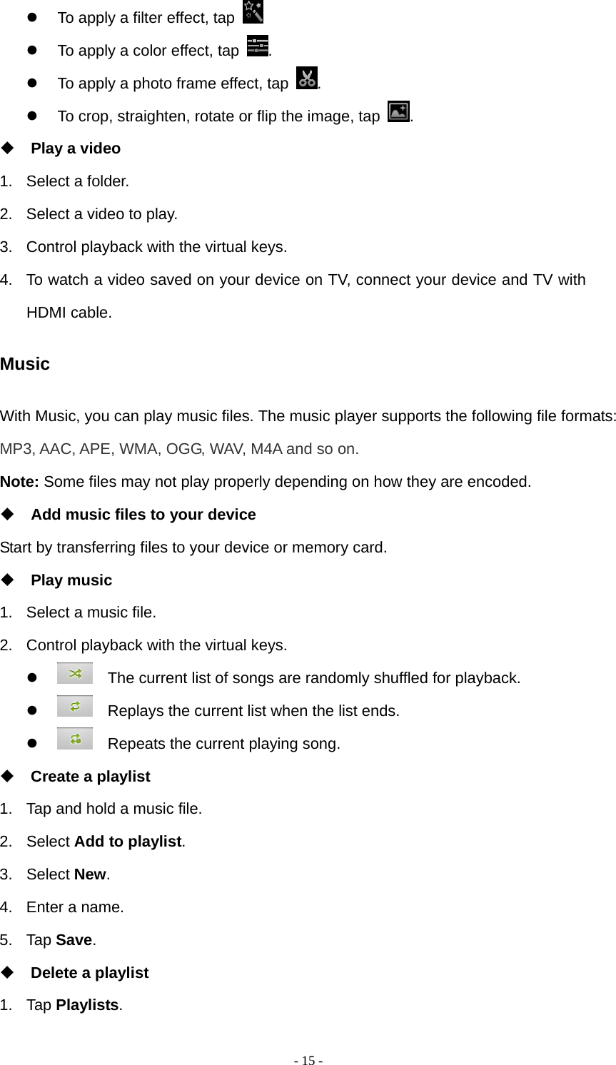   - 15 -  To apply a filter effect, tap     To apply a color effect, tap  .   To apply a photo frame effect, tap  .   To crop, straighten, rotate or flip the image, tap  .  Play a video 1.  Select a folder. 2.  Select a video to play. 3.  Control playback with the virtual keys. 4.  To watch a video saved on your device on TV, connect your device and TV with HDMI cable. Music With Music, you can play music files. The music player supports the following file formats: MP3, AAC, APE, WMA, OGG, WAV, M4A and so on. Note: Some files may not play properly depending on how they are encoded.  Add music files to your device Start by transferring files to your device or memory card.  Play music 1.  Select a music file. 2.  Control playback with the virtual keys.      The current list of songs are randomly shuffled for playback.      Replays the current list when the list ends.      Repeats the current playing song.  Create a playlist 1.  Tap and hold a music file.   2. Select Add to playlist. 3. Select New. 4.  Enter a name. 5. Tap Save.  Delete a playlist 1. Tap Playlists. 