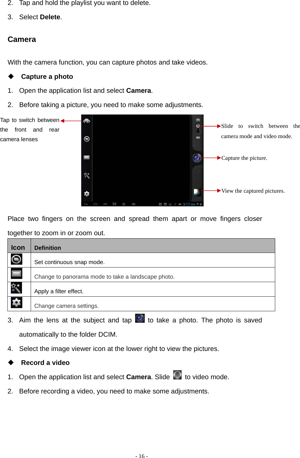   - 16 -2.  Tap and hold the playlist you want to delete. 3. Select Delete. Camera With the camera function, you can capture photos and take videos.  Capture a photo 1.  Open the application list and select Camera. 2.  Before taking a picture, you need to make some adjustments.        Place two fingers on the screen and spread them apart or move fingers closer together to zoom in or zoom out. Icon  Definition  Set continuous snap mode.  Change to panorama mode to take a landscape photo.  Apply a filter effect.  Change camera settings. 3.  Aim the lens at the subject and tap   to take a photo. The photo is saved automatically to the folder DCIM. 4.  Select the image viewer icon at the lower right to view the pictures.  Record a video 1.  Open the application list and select Camera. Slide    to video mode. 2.  Before recording a video, you need to make some adjustments.    Slide to switch between the camera mode and video mode. Capture the picture. View the captured pictures. Tap to switch between the front and rear camera lenses  