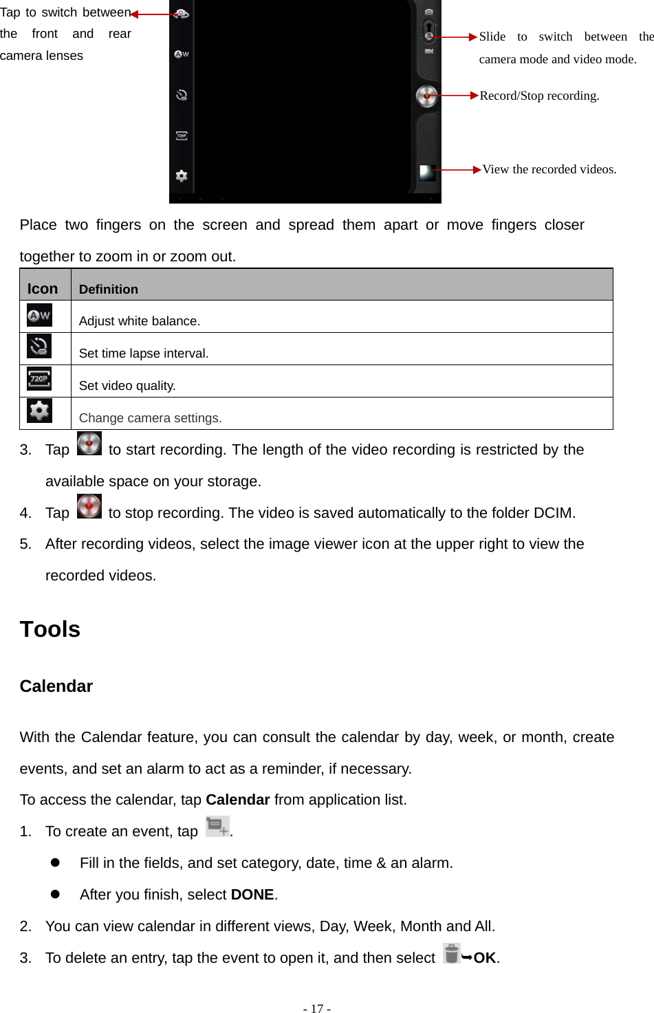   - 17 -        Place two fingers on the screen and spread them apart or move fingers closer together to zoom in or zoom out. Icon  Definition  Adjust white balance.  Set time lapse interval.  Set video quality.  Change camera settings. 3. Tap    to start recording. The length of the video recording is restricted by the available space on your storage. 4. Tap    to stop recording. The video is saved automatically to the folder DCIM. 5.  After recording videos, select the image viewer icon at the upper right to view the recorded videos. Tools Calendar With the Calendar feature, you can consult the calendar by day, week, or month, create events, and set an alarm to act as a reminder, if necessary. To access the calendar, tap Calendar from application list. 1.  To create an event, tap  .    Fill in the fields, and set category, date, time &amp; an alarm.   After you finish, select DONE. 2.  You can view calendar in different views, Day, Week, Month and All.           3.  To delete an entry, tap the event to open it, and then select  OK. Record/Stop recording. Slide to switch between the camera mode and video mode. View the recorded videos. Tap to switch between the front and rear camera lenses  
