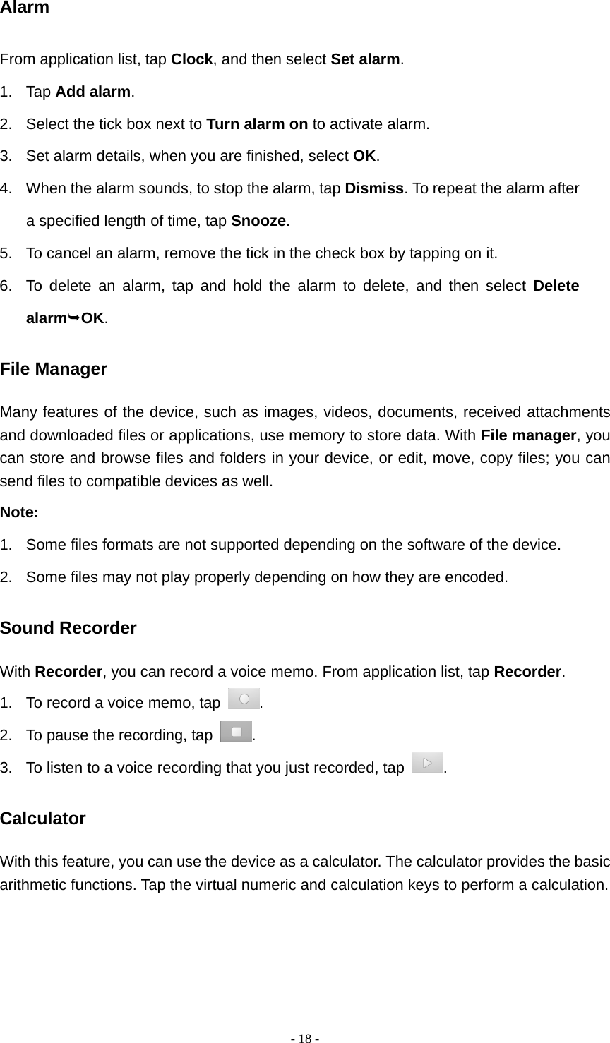   - 18 -Alarm From application list, tap Clock, and then select Set alarm. 1. Tap Add alarm. 2.  Select the tick box next to Turn alarm on to activate alarm. 3.  Set alarm details, when you are finished, select OK. 4.  When the alarm sounds, to stop the alarm, tap Dismiss. To repeat the alarm after a specified length of time, tap Snooze. 5.  To cancel an alarm, remove the tick in the check box by tapping on it.   6.  To delete an alarm, tap and hold the alarm to delete, and then select Delete alarmOK. File Manager Many features of the device, such as images, videos, documents, received attachments and downloaded files or applications, use memory to store data. With File manager, you can store and browse files and folders in your device, or edit, move, copy files; you can send files to compatible devices as well.   Note: 1.  Some files formats are not supported depending on the software of the device. 2.  Some files may not play properly depending on how they are encoded. Sound Recorder With Recorder, you can record a voice memo. From application list, tap Recorder. 1.  To record a voice memo, tap  . 2.  To pause the recording, tap  . 3.  To listen to a voice recording that you just recorded, tap  . Calculator With this feature, you can use the device as a calculator. The calculator provides the basic arithmetic functions. Tap the virtual numeric and calculation keys to perform a calculation. 
