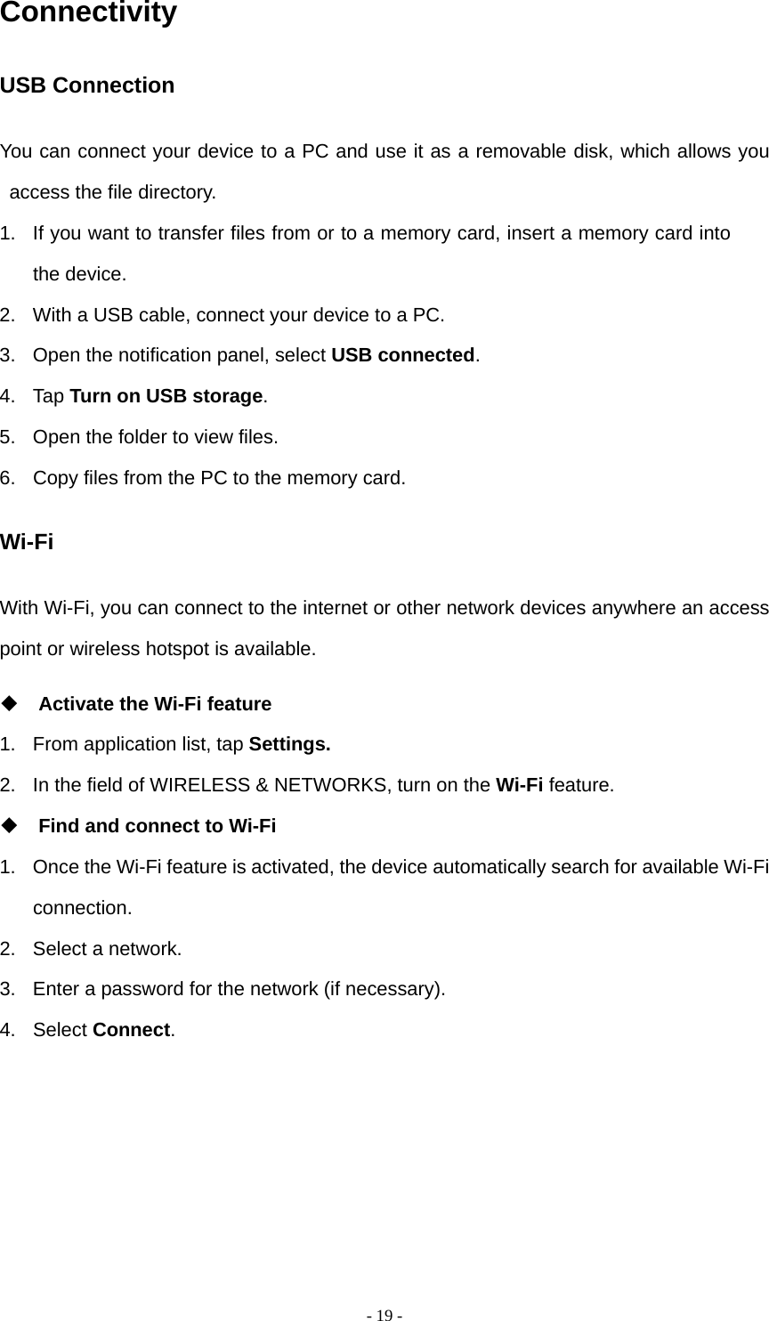   - 19 -Connectivity USB Connection You can connect your device to a PC and use it as a removable disk, which allows you access the file directory. 1.  If you want to transfer files from or to a memory card, insert a memory card into the device. 2.  With a USB cable, connect your device to a PC. 3.  Open the notification panel, select USB connected. 4. Tap Turn on USB storage. 5.  Open the folder to view files. 6.  Copy files from the PC to the memory card. Wi-Fi With Wi-Fi, you can connect to the internet or other network devices anywhere an access point or wireless hotspot is available.  Activate the Wi-Fi feature 1.  From application list, tap Settings. 2.  In the field of WIRELESS &amp; NETWORKS, turn on the Wi-Fi feature.  Find and connect to Wi-Fi 1.  Once the Wi-Fi feature is activated, the device automatically search for available Wi-Fi connection. 2.  Select a network. 3.  Enter a password for the network (if necessary). 4. Select Connect.      