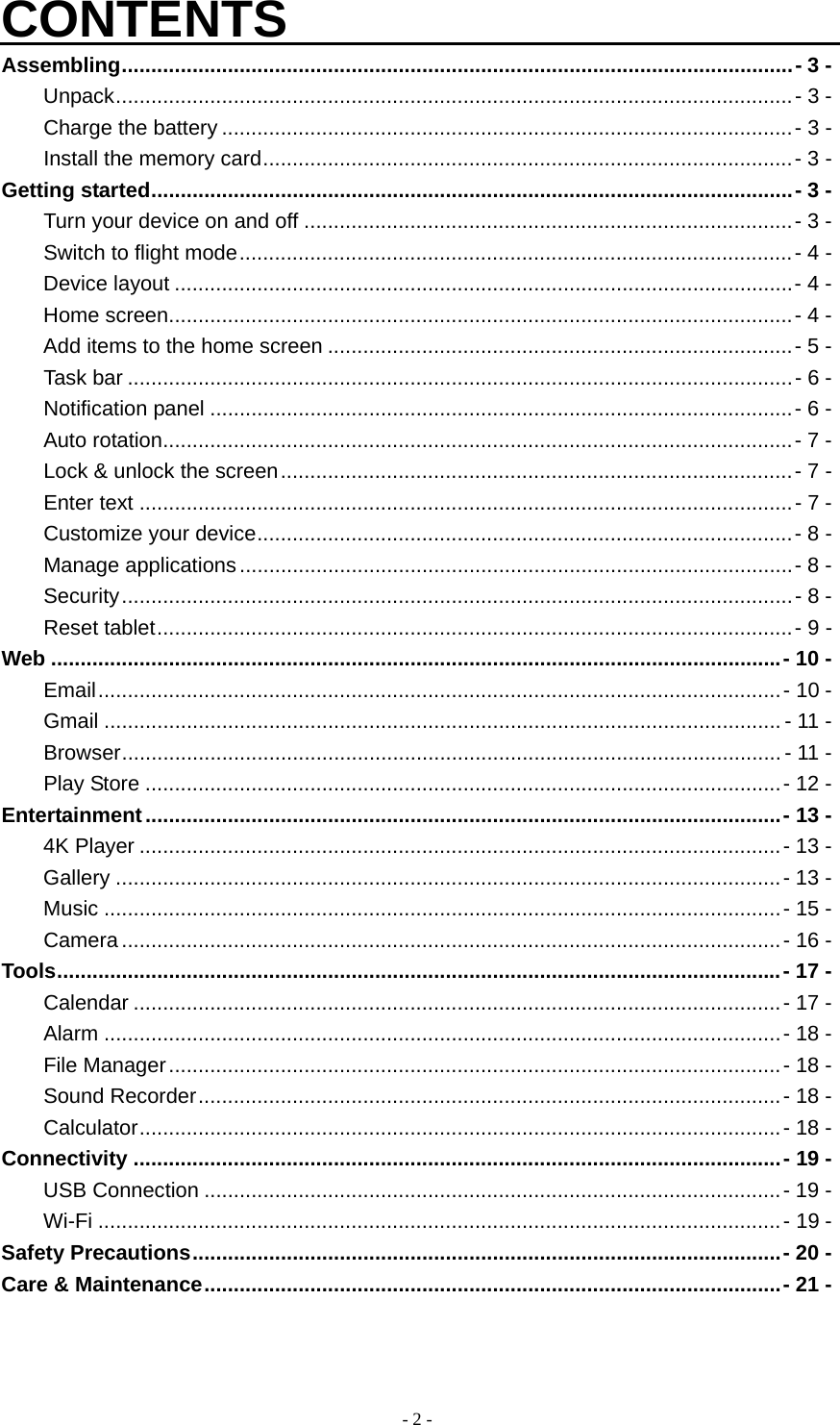  - 2 -CONTENTS Assembling ..................................................................................................................  - 3 - Unpack ................................................................................................................... -  3  - Charge the battery ................................................................................................. - 3 - Install the memory card .......................................................................................... - 3 - Getting started ............................................................................................................. - 3 - Turn your device on and off ................................................................................... -  3 - Switch to flight mode .............................................................................................. - 4 - Device layout ......................................................................................................... - 4 - Home screen .......................................................................................................... -  4 - Add items to the home screen ............................................................................... -  5 - Task bar ................................................................................................................. - 6 - Notification panel ................................................................................................... - 6 - Auto rotation ........................................................................................................... -  7 - Lock &amp; unlock the screen ....................................................................................... - 7 - Enter text ............................................................................................................... - 7 - Customize your device ........................................................................................... - 8 - Manage applications .............................................................................................. - 8 - Security .................................................................................................................. -  8 - Reset tablet ............................................................................................................ - 9 - Web ............................................................................................................................ - 10 - Email .................................................................................................................... -  10 - Gmail ................................................................................................................... - 11 - Browser ................................................................................................................ - 11 - Play Store ............................................................................................................ - 12 - Entertainment ............................................................................................................ - 13 - 4K Player ............................................................................................................. - 13 - Gallery ................................................................................................................. - 13  - Music ................................................................................................................... -  15  - Camera ................................................................................................................ -  16 - Tools ........................................................................................................................... - 17 - Calendar .............................................................................................................. - 17 - Alarm ................................................................................................................... - 18  - File Manager ........................................................................................................ - 18 - Sound Recorder ................................................................................................... -  18 - Calculator .............................................................................................................  -  18 - Connectivity .............................................................................................................. - 19 - USB Connection .................................................................................................. - 19 - Wi-Fi .................................................................................................................... -  19 - Safety Precautions .................................................................................................... - 20 - Care &amp; Maintenance .................................................................................................. - 21 -  