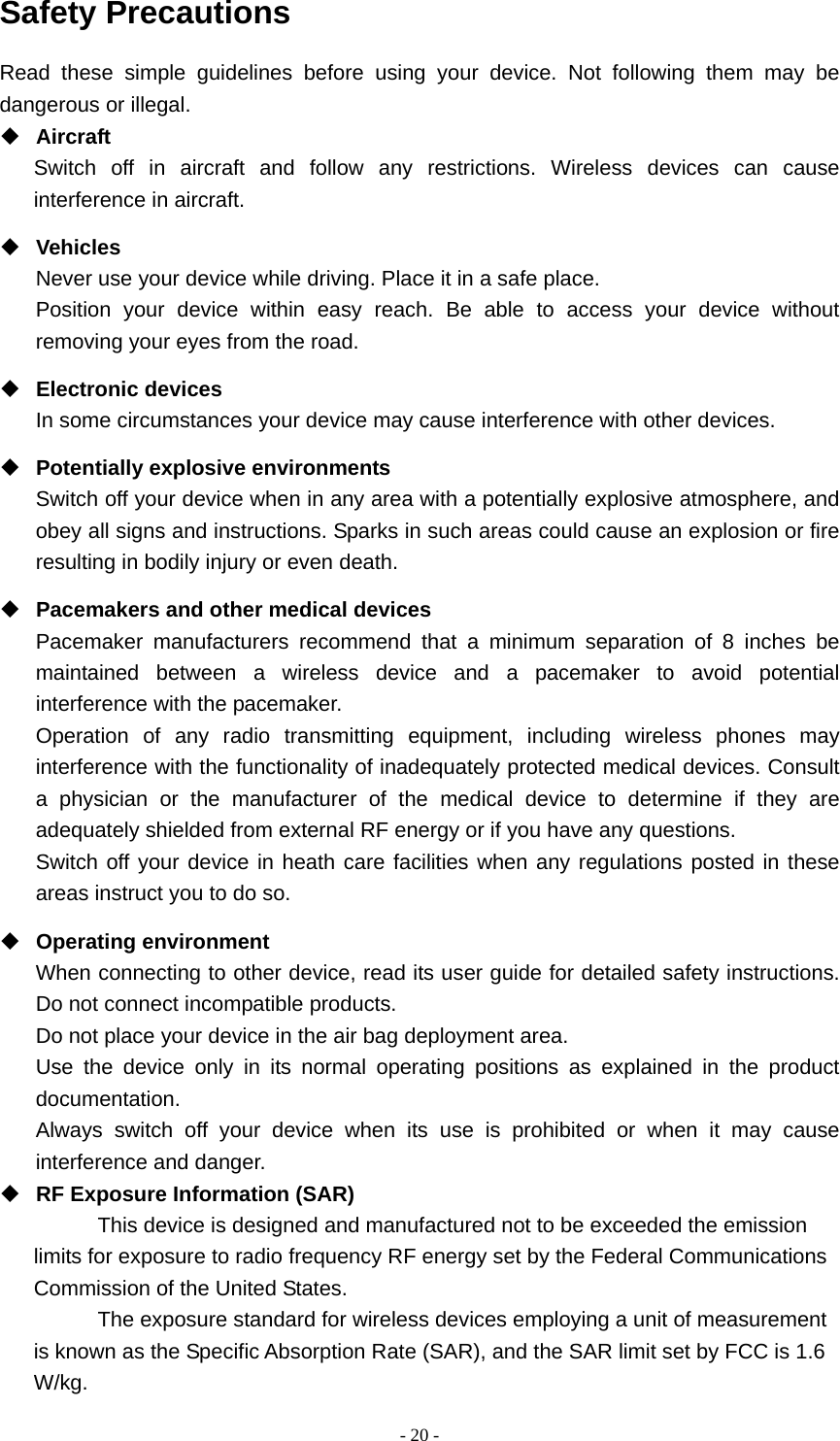   - 20 -Safety Precautions Read these simple guidelines before using your device. Not following them may be dangerous or illegal.  Aircraft Switch off in aircraft and follow any restrictions. Wireless devices can cause interference in aircraft.  Vehicles Never use your device while driving. Place it in a safe place. Position your device within easy reach. Be able to access your device without removing your eyes from the road.  Electronic devices In some circumstances your device may cause interference with other devices.  Potentially explosive environments Switch off your device when in any area with a potentially explosive atmosphere, and obey all signs and instructions. Sparks in such areas could cause an explosion or fire resulting in bodily injury or even death.  Pacemakers and other medical devices Pacemaker manufacturers recommend that a minimum separation of 8 inches be maintained between a wireless device and a pacemaker to avoid potential interference with the pacemaker. Operation of any radio transmitting equipment, including wireless phones may interference with the functionality of inadequately protected medical devices. Consult a physician or the manufacturer of the medical device to determine if they are adequately shielded from external RF energy or if you have any questions.   Switch off your device in heath care facilities when any regulations posted in these areas instruct you to do so.  Operating environment When connecting to other device, read its user guide for detailed safety instructions.  Do not connect incompatible products.   Do not place your device in the air bag deployment area. Use the device only in its normal operating positions as explained in the product documentation. Always switch off your device when its use is prohibited or when it may cause interference and danger.  RF Exposure Information (SAR) This device is designed and manufactured not to be exceeded the emission limits for exposure to radio frequency RF energy set by the Federal Communications Commission of the United States. The exposure standard for wireless devices employing a unit of measurement is known as the Specific Absorption Rate (SAR), and the SAR limit set by FCC is 1.6 W/kg. 