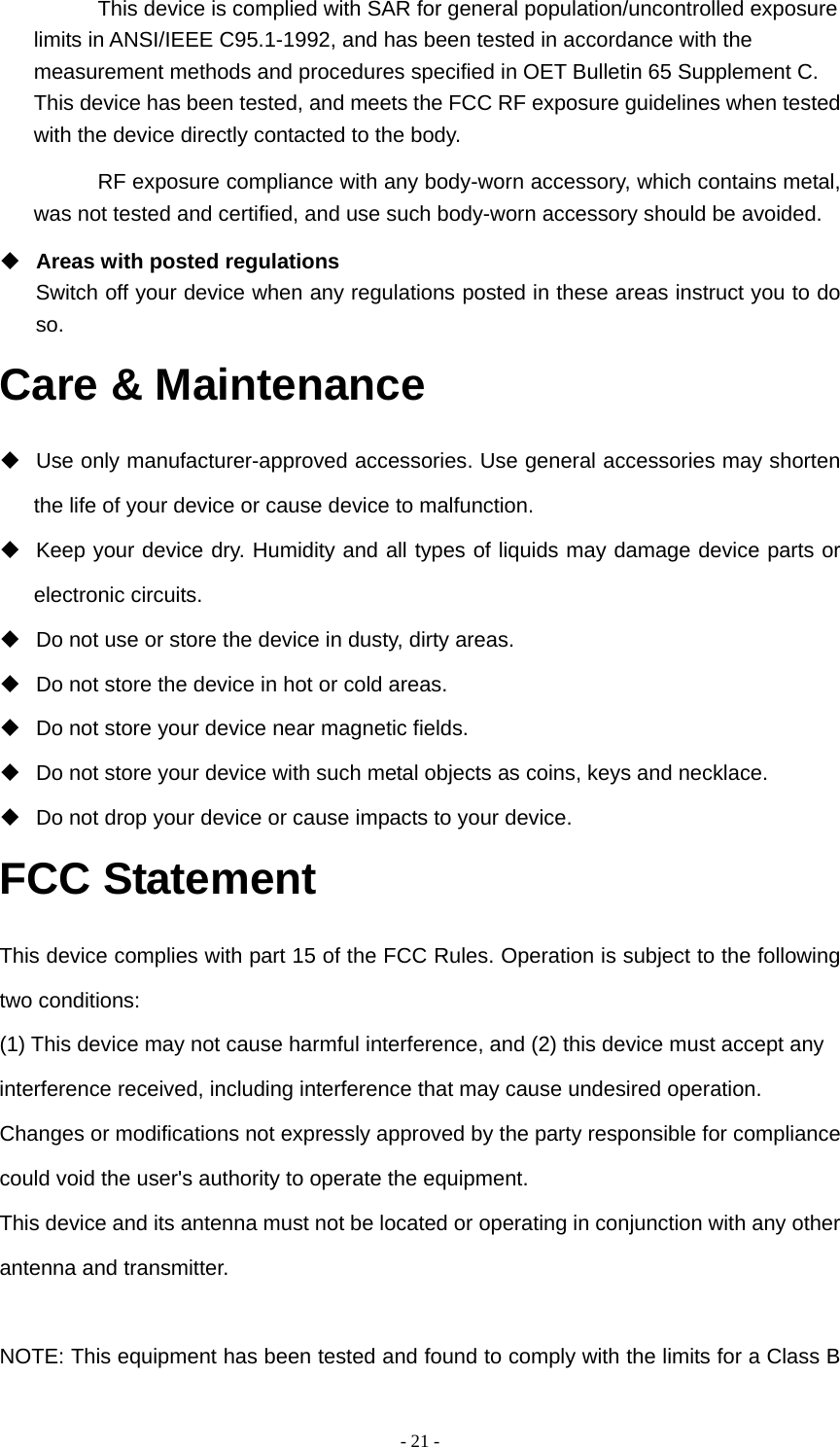   - 21 -This device is complied with SAR for general population/uncontrolled exposure limits in ANSI/IEEE C95.1-1992, and has been tested in accordance with the measurement methods and procedures specified in OET Bulletin 65 Supplement C. This device has been tested, and meets the FCC RF exposure guidelines when tested with the device directly contacted to the body. RF exposure compliance with any body-worn accessory, which contains metal, was not tested and certified, and use such body-worn accessory should be avoided.  Areas with posted regulations Switch off your device when any regulations posted in these areas instruct you to do so. Care &amp; Maintenance   Use only manufacturer-approved accessories. Use general accessories may shorten the life of your device or cause device to malfunction.     Keep your device dry. Humidity and all types of liquids may damage device parts or electronic circuits.   Do not use or store the device in dusty, dirty areas.   Do not store the device in hot or cold areas.   Do not store your device near magnetic fields.   Do not store your device with such metal objects as coins, keys and necklace.   Do not drop your device or cause impacts to your device. FCC Statement This device complies with part 15 of the FCC Rules. Operation is subject to the following two conditions:   (1) This device may not cause harmful interference, and (2) this device must accept any interference received, including interference that may cause undesired operation. Changes or modifications not expressly approved by the party responsible for compliance could void the user's authority to operate the equipment. This device and its antenna must not be located or operating in conjunction with any other antenna and transmitter.  NOTE: This equipment has been tested and found to comply with the limits for a Class B 