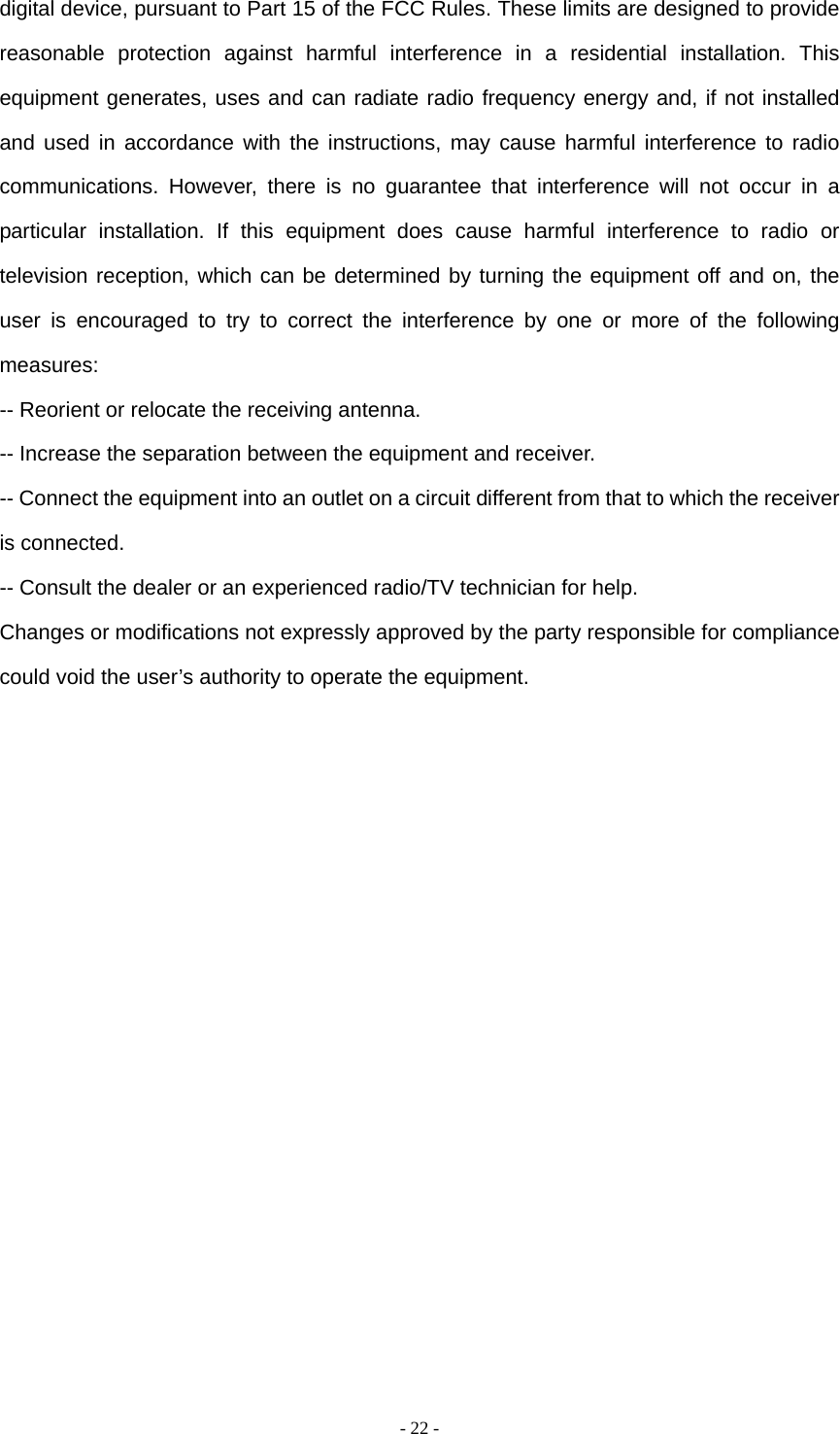   - 22 -digital device, pursuant to Part 15 of the FCC Rules. These limits are designed to provide reasonable protection against harmful interference in a residential installation. This equipment generates, uses and can radiate radio frequency energy and, if not installed and used in accordance with the instructions, may cause harmful interference to radio communications. However, there is no guarantee that interference will not occur in a particular installation. If this equipment does cause harmful interference to radio or television reception, which can be determined by turning the equipment off and on, the user is encouraged to try to correct the interference by one or more of the following measures: -- Reorient or relocate the receiving antenna.     -- Increase the separation between the equipment and receiver.       -- Connect the equipment into an outlet on a circuit different from that to which the receiver is connected.     -- Consult the dealer or an experienced radio/TV technician for help. Changes or modifications not expressly approved by the party responsible for compliance could void the user&rsquo;s authority to operate the equipment. 