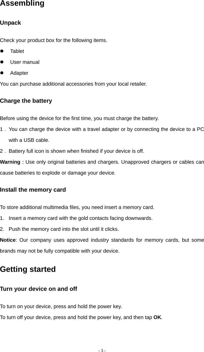   - 3 -Assembling Unpack Check your product box for the following items.  Tablet  User manual  Adapter You can purchase additional accessories from your local retailer. Charge the battery Before using the device for the first time, you must charge the battery. 1． You can charge the device with a travel adapter or by connecting the device to a PC with a USB cable. 2． Battery full icon is shown when finished if your device is off.   Warning：Use only original batteries and chargers. Unapproved chargers or cables can cause batteries to explode or damage your device.   Install the memory card To store additional multimedia files, you need insert a memory card. 1.  Insert a memory card with the gold contacts facing downwards. 2.  Push the memory card into the slot until it clicks. Notice: Our company uses approved industry standards for memory cards, but some brands may not be fully compatible with your device. Getting started Turn your device on and off To turn on your device, press and hold the power key. To turn off your device, press and hold the power key, and then tap OK. 