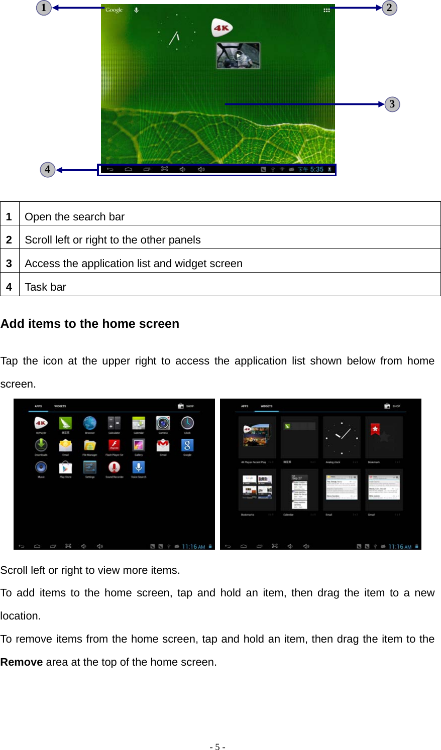   - 5 -  1  Open the search bar 2  Scroll left or right to the other panels 3  Access the application list and widget screen 4  Task bar Add items to the home screen Tap the icon at the upper right to access the application list shown below from home screen.    Scroll left or right to view more items. To add items to the home screen, tap and hold an item, then drag the item to a new location. To remove items from the home screen, tap and hold an item, then drag the item to the Remove area at the top of the home screen. 3 4 2 1 