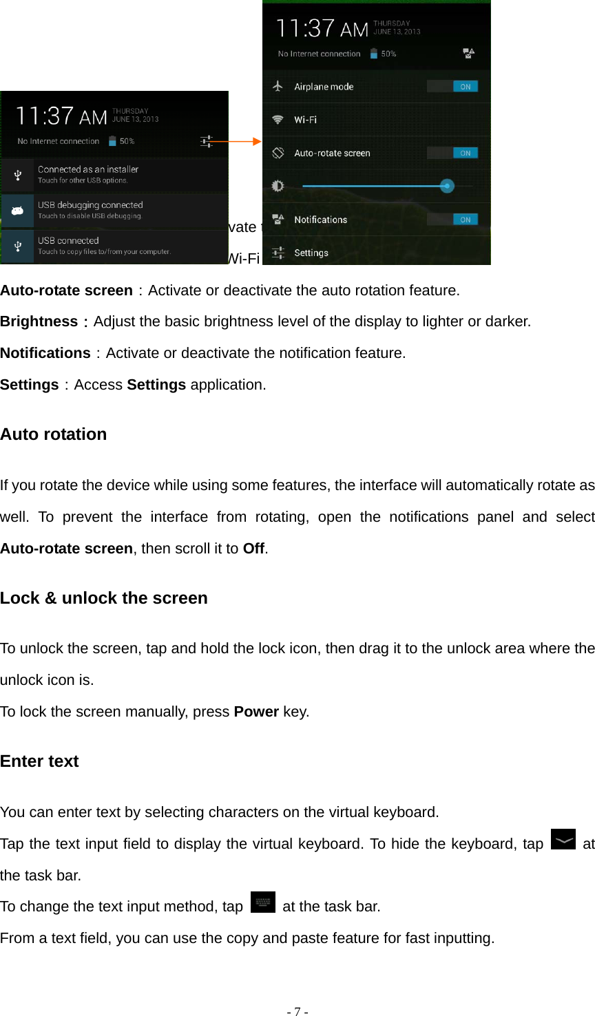   - 7 -       Airplane mode: Activate or deactivate the flight mode. Wi-Fi：Activate or deactivate the Wi-Fi connection. Auto-rotate screen：Activate or deactivate the auto rotation feature. Brightness：Adjust the basic brightness level of the display to lighter or darker. Notifications：Activate or deactivate the notification feature. Settings：Access Settings application. Auto rotation If you rotate the device while using some features, the interface will automatically rotate as well. To prevent the interface from rotating, open the notifications panel and select Auto-rotate screen, then scroll it to Off. Lock &amp; unlock the screen To unlock the screen, tap and hold the lock icon, then drag it to the unlock area where the unlock icon is. To lock the screen manually, press Power key. Enter text You can enter text by selecting characters on the virtual keyboard.   Tap the text input field to display the virtual keyboard. To hide the keyboard, tap   at the task bar. To change the text input method, tap    at the task bar. From a text field, you can use the copy and paste feature for fast inputting. 