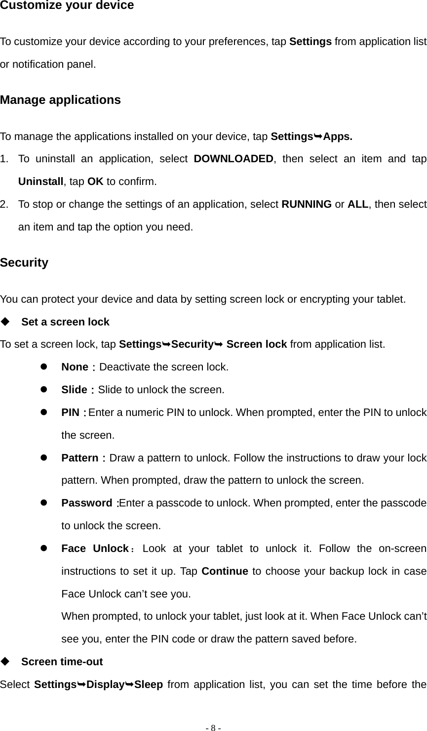   - 8 -Customize your device To customize your device according to your preferences, tap Settings from application list or notification panel. Manage applications To manage the applications installed on your device, tap SettingsApps. 1.  To uninstall an application, select DOWNLOADED, then select an item and tap Uninstall, tap OK to confirm. 2.  To stop or change the settings of an application, select RUNNING or ALL, then select an item and tap the option you need. Security You can protect your device and data by setting screen lock or encrypting your tablet.  Set a screen lock   To set a screen lock, tap SettingsSecurity Screen lock from application list.  None：Deactivate the screen lock.  Slide：Slide to unlock the screen.  PIN：Enter a numeric PIN to unlock. When prompted, enter the PIN to unlock the screen.  Pattern：Draw a pattern to unlock. Follow the instructions to draw your lock pattern. When prompted, draw the pattern to unlock the screen.  Password：Enter a passcode to unlock. When prompted, enter the passcode to unlock the screen.  Face Unlock：Look at your tablet to unlock it. Follow the on-screen instructions to set it up. Tap Continue to choose your backup lock in case Face Unlock can&rsquo;t see you.   When prompted, to unlock your tablet, just look at it. When Face Unlock can&rsquo;t see you, enter the PIN code or draw the pattern saved before.  Screen time-out Select SettingsDisplaySleep from application list, you can set the time before the 