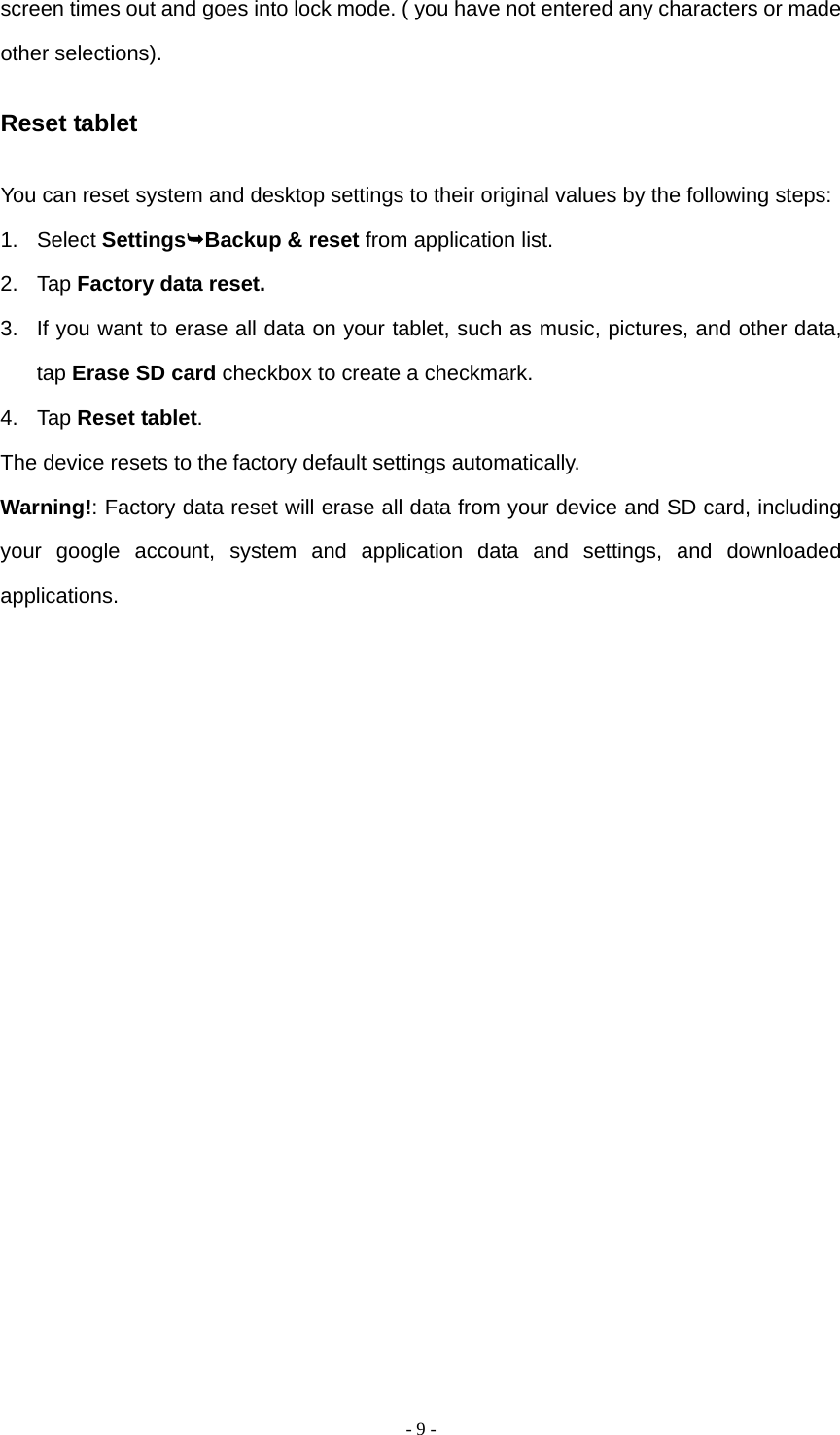   - 9 -screen times out and goes into lock mode. ( you have not entered any characters or made other selections). Reset tablet You can reset system and desktop settings to their original values by the following steps: 1. Select SettingsBackup &amp; reset from application list. 2. Tap Factory data reset. 3.  If you want to erase all data on your tablet, such as music, pictures, and other data, tap Erase SD card checkbox to create a checkmark. 4. Tap Reset tablet. The device resets to the factory default settings automatically. Warning!: Factory data reset will erase all data from your device and SD card, including your google account, system and application data and settings, and downloaded applications.                 
