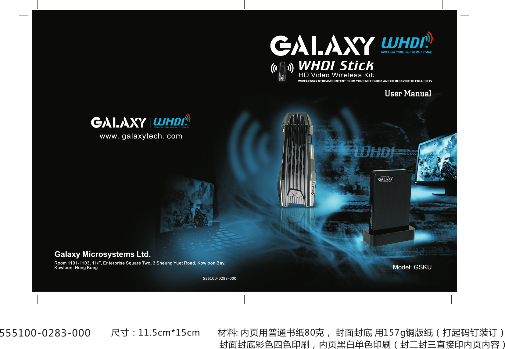 User ManualModel: GSKUwww.galaxytech.comWIRELESS HOME DIGITAL INTERFACETMWHDI StickHD Video Wireless KitWIRELESSLY STREAM CONTENT FROM YOUR NO TEBOOK AND HD MI DEVICE TO F ULL HD TVGalaxy Microsystems Ltd.Room 1101-1103, 11/F, Enterprise Square Two, 3 Sheung Yuet Road, Kowloon Bay,Kowloon, Hong Kong555100-0283-000 尺寸：11.5cm*15cm       材料: 内页用普通书纸80克， 封面封底 用157g铜版纸（打起码钉装订）555100-0283-000 封面封底彩色四色印刷，内页黑白单色印刷（封二封三直接印内页内容）