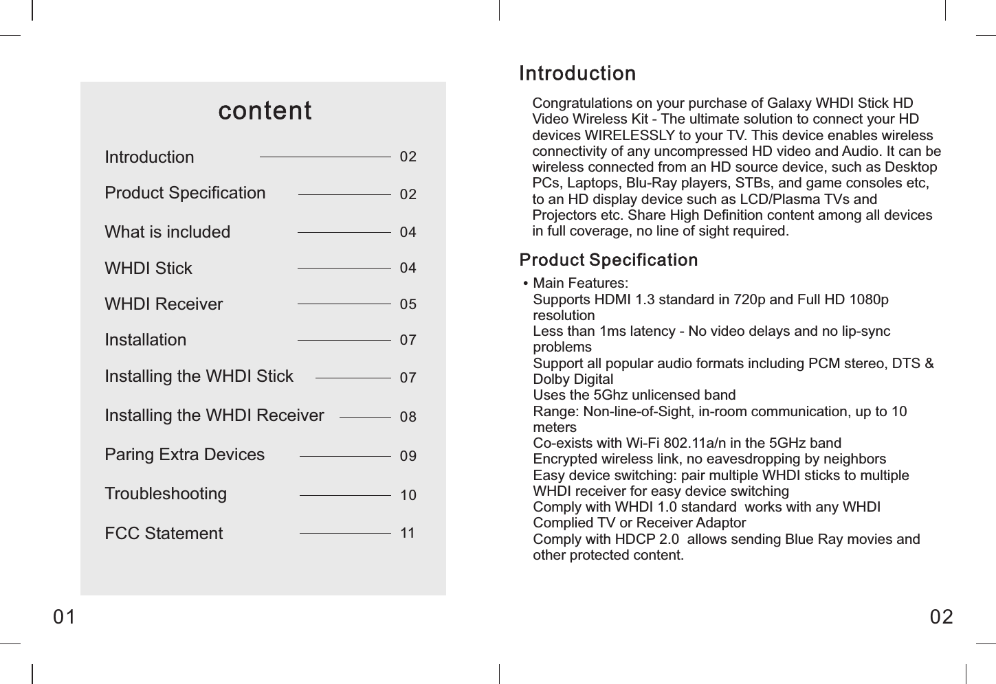 Congratulations on your purchase of Galaxy WHDI Stick HD Video Wireless Kit - The ultimate solution to connect your HD devices WIRELESSLY to your TV. This device enables wireless connectivity of any uncompressed HD video and Audio. It can be wireless connected from an HD source device, such as Desktop PCs, Laptops, Blu-Ray players, STBs, and game consoles etc, to an HD display device such as LCD/Plasma TVs and Projectors etc. Share High Definition content among all devices in full coverage, no line of sight required.IntroductionProduct SpecificationMain Features:Supports HDMI 1.3 standard in 720p and Full HD 1080p resolutionLess than 1ms latency - No video delays and no lip-sync problemsSupport all popular audio formats including PCM stereo, DTS &amp; Dolby DigitalUses the 5Ghz unlicensed bandRange: Non-line-of-Sight, in-room communication, up to 10 metersCo-exists with Wi-Fi 802.11a/n in the 5GHz bandEncrypted wireless link, no eavesdropping by neighborsEasy device switching: pair multiple WHDI sticks to multiple WHDI receiver for easy device switchingComply with WHDI 1.0 standard  works with any WHDI Complied TV or Receiver AdaptorComply with HDCP 2.0  allows sending Blue Ray movies and other protected content.01 02contentIntroductionProduct SpecificationWHDI StickWhat is includedWHDI ReceiverInstallationInstalling the WHDI StickInstalling the WHDI ReceiverParing Extra DevicesTroubleshootingFCC Statement0202040405070708091011