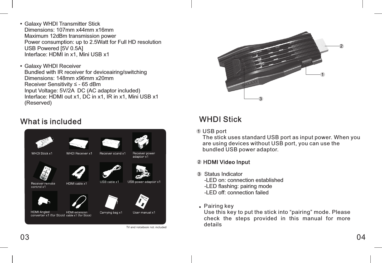 Galaxy WHDI Transmitter StickDimensions: 107mm x44mm x16mmMaximum 12dBm transmission powerPower consumption: up to 2.5Watt for Full HD resolutionUSB Powered [5V 0.5A]Interface: HDMI in x1, Mini USB x1Galaxy WHDI ReceiverBundled with IR receiver for deviceairing/switchingDimensions: 148mm x96mm x20mmReceiver Sensitivity &le; - 65 dBmInput Voltage: 5V/2A  DC (AC adaptor included)Interface: HDMI out x1, DC in x1, IR in x1, Mini USB x1 (Reserved)WHDI StickUSB portThe stick uses standard USB port as input power. When you are using devices without USB port, you can use the bundled USB power adaptor.What is included0403HDMI Video InputStatus Indicator-LED on: connection established-LED flashing: pairing mode-LED off: connection failedPairing keyUse this key to put the stick into &ldquo;pairing&rdquo; mode. Please check  the  steps  provided  in  this  manual  for  more details112233