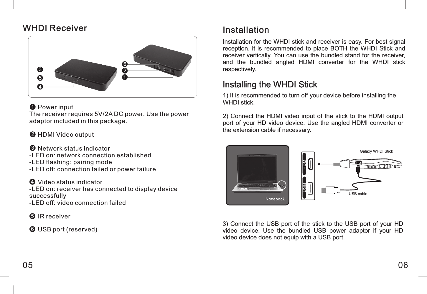      Power inputThe receiver requires 5V/2A DC power. Use the power adaptor included in this package.     HDMI Video output     Network status indicator-LED on: network connection established-LED flashing: pairing mode-LED off: connection failed or power failure     Video status indicator-LED on: receiver has connected to display device successfully-LED off: video connection failed     IR receiver     USB port (reserved)05 06Installation for the WHDI stick and receiver is easy. For best signal reception, it is recommended  to  place BOTH the WHDI Stick  and receiver vertically. You can use the bundled stand for the receiver, and  the  bundled  angled  HDMI  converter  for  the  WHDI  stick respectively.Installation1) It is recommended to turn off your device before installing theWHDI stick.2) Connect the HDMI video input of the stick to the HDMI output port of your HD video device. Use the  angled HDMI converter or the extension cable if necessary.Installing the WHDI StickGalaxy WHDI StickUSB cable126354123456WHDI Receiver3) Connect the USB port of the stick to the USB port of your HD video  device.  Use  the  bundled  USB  power  adaptor  if  your  HD video device does not equip with a USB port.