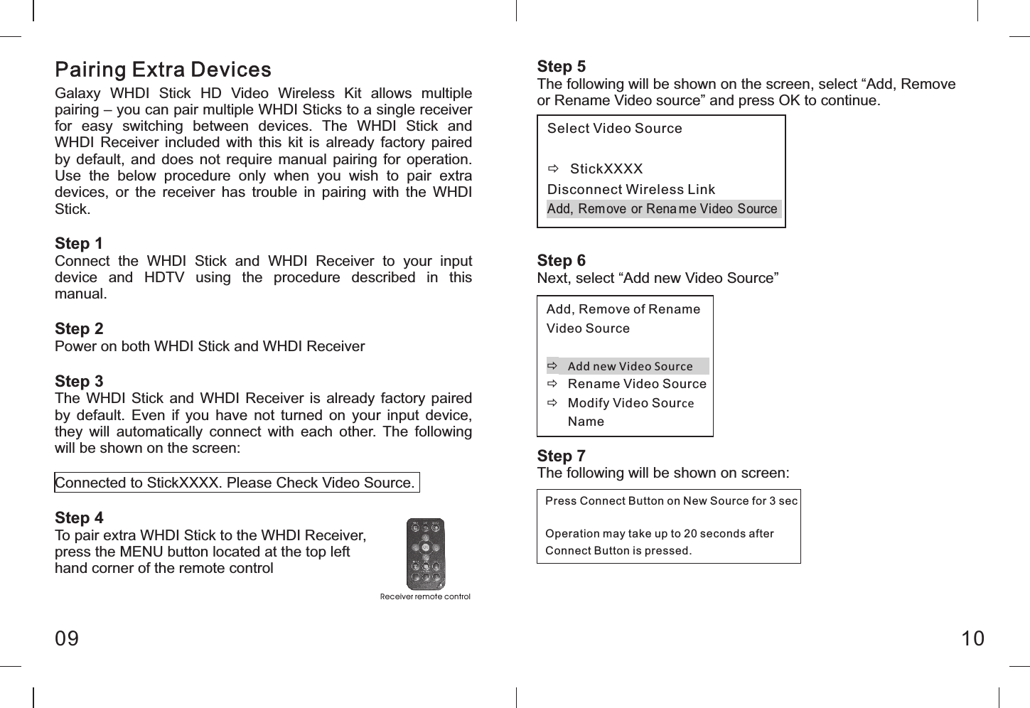 Pairing Extra Devices09 10Galaxy  WHDI  Stick  HD  Video  Wireless  Kit  allows  multiple pairing &ndash; you can pair multiple WHDI Sticks to a single receiver for  easy  switching  between  devices.  The  WHDI  Stick  and WHDI  Receiver  included  with this  kit is  already  factory  paired by  default,  and  does not  require  manual  pairing for  operation. Use  the  below  procedure  only  when  you  wish  to  pair  extra devices,  or  the  receiver  has  trouble  in  pairing  with  the  WHDI Stick.Step 1Connect  the  WHDI  Stick  and  WHDI  Receiver  to  your  input device  and  HDTV  using  the  procedure  described  in  this manual.Step 2Power on both WHDI Stick and WHDI ReceiverStep 3The  WHDI  Stick  and  WHDI  Receiver is already factory  paired by  default.  Even  if  you  have  not  turned  on  your  input  device, they  will  automatically  connect  with  each  other.  The  following will be shown on the screen:Connected to StickXXXX. Please Check Video Source.Step 4To pair extra WHDI Stick to the WHDI Receiver, press the MENU button located at the top left hand corner of the remote controlStep 5The following will be shown on the screen, select &ldquo;Add, Remove or Rename Video source&rdquo; and press OK to continue.Step 6Next, select &ldquo;Add new Video Source&rdquo;Step 7The following will be shown on screen:Re ceiver re mote cont rol Select Video Source  &eth;  StickXXXX Disconnect Wireless Link Add,  Rem ove  or Rena me Video Source  Add, Remove of Rename Video Source  &eth; Add new Video Source &eth;  Rename Video Source &eth;  Modify Video Source Name  Press Connect Button on New Source for 3 sec  Operation may take up to 20 seconds after Connect Button is pressed. 