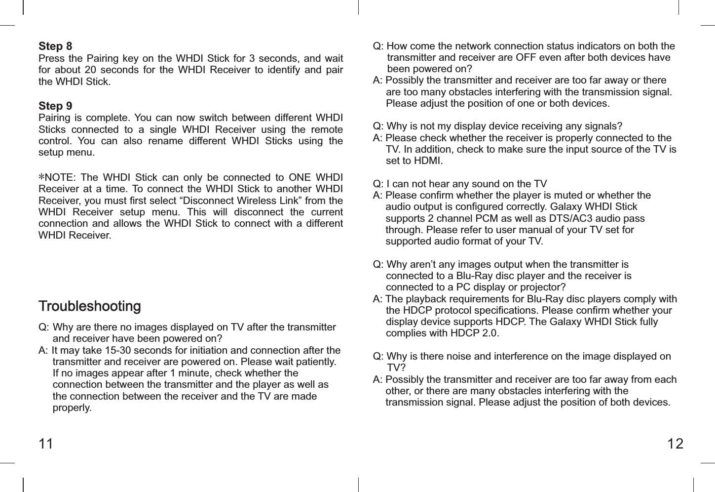 Step 8Press the Pairing key on the WHDI Stick for 3 seconds, and  wait for  about  20  seconds  for  the  WHDI  Receiver  to  identify  and  pair the WHDI Stick.Step 9Pairing is complete. You  can  now  switch  between  different WHDI Sticks  connected  to  a  single  WHDI  Receiver  using  the  remote control.  You  can  also  rename  different  WHDI  Sticks  using  the setup menu.*NOTE:  The  WHDI  Stick  can  only  be  connected  to  ONE  WHDI Receiver  at  a time. To  connect  the  WHDI  Stick  to  another WHDI Receiver, you must first select &ldquo;Disconnect Wireless Link&rdquo; from the WHDI  Receiver  setup  menu.  This  will  disconnect  the  current connection and allows the WHDI Stick  to  connect  with a different WHDI Receiver.Q: How come the network connection status indicators on both the      transmitter and receiver are OFF even after both devices have      been powered on?A: Possibly the transmitter and receiver are too far away or there      are too many obstacles interfering with the transmission signal.      Please adjust the position of one or both devices.Q: Why is not my display device receiving any signals?A: Please check whether the receiver is properly connected to the      TV. In addition, check to make sure the input source of the TV is      set to HDMI.Q: I can not hear any sound on the TVA: Please confirm whether the player is muted or whether the      audio output is configured correctly. Galaxy WHDI Stick      supports 2 channel PCM as well as DTS/AC3 audio pass      through. Please refer to user manual of your TV set for      supported audio format of your TV.Q: Why aren&rsquo;t any images output when the transmitter is      connected to a Blu-Ray disc player and the receiver is        connected to a PC display or projector?A: The playback requirements for Blu-Ray disc players comply with      the HDCP protocol specifications. Please confirm whether your      display device supports HDCP. The Galaxy WHDI Stick fully      complies with HDCP 2.0.Q: Why is there noise and interference on the image displayed on      TV?A: Possibly the transmitter and receiver are too far away from each      other, or there are many obstacles interfering with the      transmission signal. Please adjust the position of both devices. 11 12TroubleshootingQ: Why are there no images displayed on TV after the transmitter       and receiver have been powered on?A: It may take 15-30 seconds for initiation and connection after the       transmitter and receiver are powered on. Please wait patiently.      If no images appear after 1 minute, check whether the      connection between the transmitter and the player as well as      the connection between the receiver and the TV are made      properly.