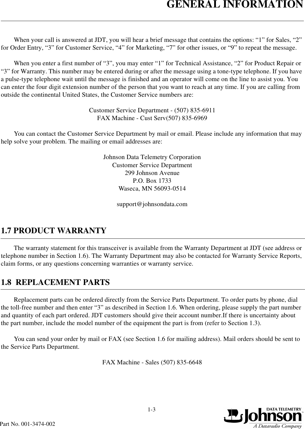 GENERAL INFORMATION1-3Part No. 001-3474-002When your call is answered at JDT, you will hear a brief message that contains the options: “1” for Sales, “2” for Order Entry, “3” for Customer Service, “4” for Marketing, “7” for other issues, or “9” to repeat the message. When you enter a first number of “3”, you may enter “1” for Technical Assistance, “2” for Product Repair or “3” for Warranty. This number may be entered during or after the message using a tone-type telephone. If you have a pulse-type telephone wait until the message is finished and an operator will come on the line to assist you. You can enter the four digit extension number of the person that you want to reach at any time. If you are calling from outside the continental United States, the Customer Service numbers are:Customer Service Department - (507) 835-6911FAX Machine - Cust Serv(507) 835-6969You can contact the Customer Service Department by mail or email. Please include any information that may help solve your problem. The mailing or email addresses are:Johnson Data Telemetry CorporationCustomer Service Department299 Johnson AvenueP.O. Box 1733Waseca, MN 56093-0514support@johnsondata.com1.7 PRODUCT WARRANTYThe warranty statement for this transceiver is available from the Warranty Department at JDT (see address or telephone number in Section 1.6). The Warranty Department may also be contacted for Warranty Service Reports, claim forms, or any questions concerning warranties or warranty service.1.8  REPLACEMENT PARTSReplacement parts can be ordered directly from the Service Parts Department. To order parts by phone, dial the toll-free number and then enter “3” as described in Section 1.6. When ordering, please supply the part number and quantity of each part ordered. JDT customers should give their account number.If there is uncertainty about the part number, include the model number of the equipment the part is from (refer to Section 1.3).You can send your order by mail or FAX (see Section 1.6 for mailing address). Mail orders should be sent to the Service Parts Department.   FAX Machine - Sales (507) 835-6648