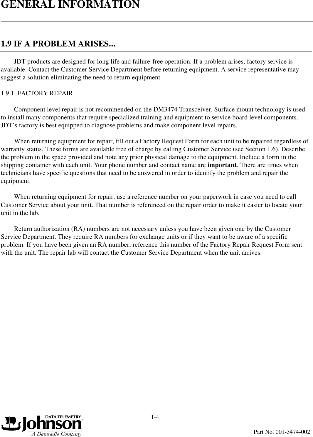 GENERAL INFORMATION1-4Part No. 001-3474-0021.9 IF A PROBLEM ARISES...JDT products are designed for long life and failure-free operation. If a problem arises, factory service is available. Contact the Customer Service Department before returning equipment. A service representative may suggest a solution eliminating the need to return equipment.1.9.1  FACTORY REPAIRComponent level repair is not recommended on the DM3474 Transceiver. Surface mount technology is used to install many components that require specialized training and equipment to service board level components. JDT’s factory is best equipped to diagnose problems and make component level repairs.When returning equipment for repair, fill out a Factory Request Form for each unit to be repaired regardless of warranty status. These forms are available free of charge by calling Customer Service (see Section 1.6). Describe the problem in the space provided and note any prior physical damage to the equipment. Include a form in the shipping container with each unit. Your phone number and contact name are important. There are times when technicians have specific questions that need to be answered in order to identify the problem and repair the equipment.When returning equipment for repair, use a reference number on your paperwork in case you need to call Customer Service about your unit. That number is referenced on the repair order to make it easier to locate your unit in the lab.Return authorization (RA) numbers are not necessary unless you have been given one by the Customer Service Department. They require RA numbers for exchange units or if they want to be aware of a specific problem. If you have been given an RA number, reference this number of the Factory Repair Request Form sent with the unit. The repair lab will contact the Customer Service Department when the unit arrives.