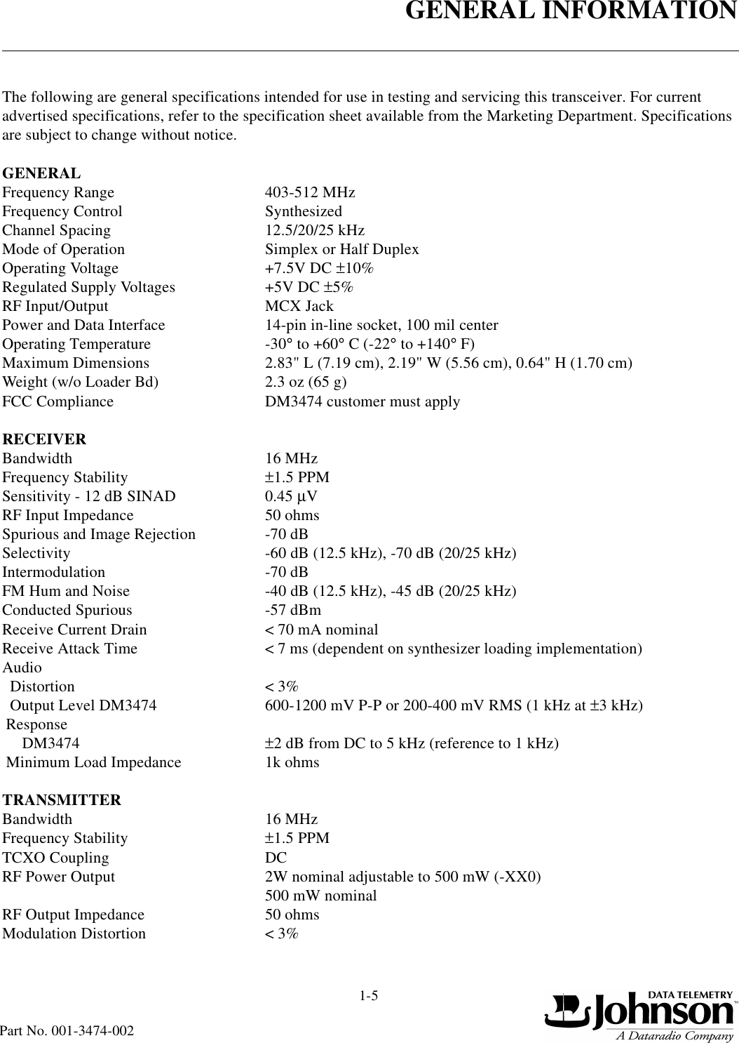 GENERAL INFORMATION1-5Part No. 001-3474-002The following are general specifications intended for use in testing and servicing this transceiver. For current advertised specifications, refer to the specification sheet available from the Marketing Department. Specifications are subject to change without notice.GENERALFrequency Range 403-512 MHzFrequency Control SynthesizedChannel Spacing 12.5/20/25 kHzMode of Operation Simplex or Half DuplexOperating Voltage +7.5V DC ±10%Regulated Supply Voltages +5V DC ±5%RF Input/Output MCX JackPower and Data Interface 14-pin in-line socket, 100 mil centerOperating Temperature -30° to +60° C (-22° to +140° F)Maximum Dimensions 2.83&quot; L (7.19 cm), 2.19&quot; W (5.56 cm), 0.64&quot; H (1.70 cm)Weight (w/o Loader Bd) 2.3 oz (65 g)FCC Compliance DM3474 customer must applyRECEIVERBandwidth 16 MHzFrequency Stability ±1.5 PPMSensitivity - 12 dB SINAD 0.45 µVRF Input Impedance 50 ohmsSpurious and Image Rejection -70 dBSelectivity -60 dB (12.5 kHz), -70 dB (20/25 kHz)Intermodulation -70 dBFM Hum and Noise -40 dB (12.5 kHz), -45 dB (20/25 kHz)Conducted Spurious -57 dBmReceive Current Drain &lt; 70 mA nominalReceive Attack Time &lt; 7 ms (dependent on synthesizer loading implementation)Audio  Distortion &lt; 3%  Output Level DM3474 600-1200 mV P-P or 200-400 mV RMS (1 kHz at ±3 kHz) Response      DM3474 ±2 dB from DC to 5 kHz (reference to 1 kHz) Minimum Load Impedance 1k ohmsTRANSMITTERBandwidth 16 MHzFrequency Stability ±1.5 PPMTCXO Coupling DCRF Power Output 2W nominal adjustable to 500 mW (-XX0)500 mW nominal RF Output Impedance 50 ohmsModulation Distortion &lt; 3%