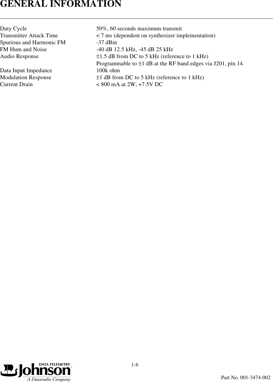 GENERAL INFORMATION1-6Part No. 001-3474-002Duty Cycle  50%, 60 seconds maximum transmitTransmitter Attack Time &lt; 7 ms (dependent on synthesizer implementation)Spurious and Harmonic FM -37 dBmFM Hum and Noise -40 dB 12.5 kHz, -45 dB 25 kHzAudio Response ±1.5 dB from DC to 5 kHz (reference to 1 kHz) Programmable to ±1 dB at the RF band edges via J201, pin 14.Data Input Impedance 100k ohmModulation Response ±1 dB from DC to 5 kHz (reference to 1 kHz)Current Drain &lt; 800 mA at 2W, +7.5V DC