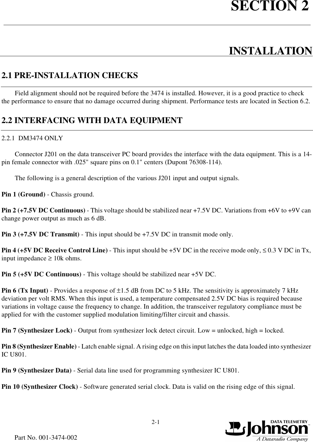 SECTION 22-1Part No. 001-3474-002INSTALLATION2.1 PRE-INSTALLATION CHECKSField alignment should not be required before the 3474 is installed. However, it is a good practice to check the performance to ensure that no damage occurred during shipment. Performance tests are located in Section 6.2.2.2 INTERFACING WITH DATA EQUIPMENT2.2.1  DM3474 ONLYConnector J201 on the data transceiver PC board provides the interface with the data equipment. This is a 14-pin female connector with .025&quot; square pins on 0.1&quot; centers (Dupont 76308-114).The following is a general description of the various J201 input and output signals.Pin 1 (Ground) - Chassis ground.Pin 2 (+7.5V DC Continuous) - This voltage should be stabilized near +7.5V DC. Variations from +6V to +9V can change power output as much as 6 dB. Pin 3 (+7.5V DC Transmit) - This input should be +7.5V DC in transmit mode only.Pin 4 (+5V DC Receive Control Line) - This input should be +5V DC in the receive mode only, ≤ 0.3 V DC in Tx, input impedance ≥ 10k ohms.Pin 5 (+5V DC Continuous) - This voltage should be stabilized near +5V DC.Pin 6 (Tx Input) - Provides a response of ±1.5 dB from DC to 5 kHz. The sensitivity is approximately 7 kHz deviation per volt RMS. When this input is used, a temperature compensated 2.5V DC bias is required because variations in voltage cause the frequency to change. In addition, the transceiver regulatory compliance must be applied for with the customer supplied modulation limiting/filter circuit and chassis.     Pin 7 (Synthesizer Lock) - Output from synthesizer lock detect circuit. Low = unlocked, high = locked.Pin 8 (Synthesizer Enable) - Latch enable signal. A rising edge on this input latches the data loaded into synthesizer IC U801.Pin 9 (Synthesizer Data) - Serial data line used for programming synthesizer IC U801.Pin 10 (Synthesizer Clock) - Software generated serial clock. Data is valid on the rising edge of this signal.