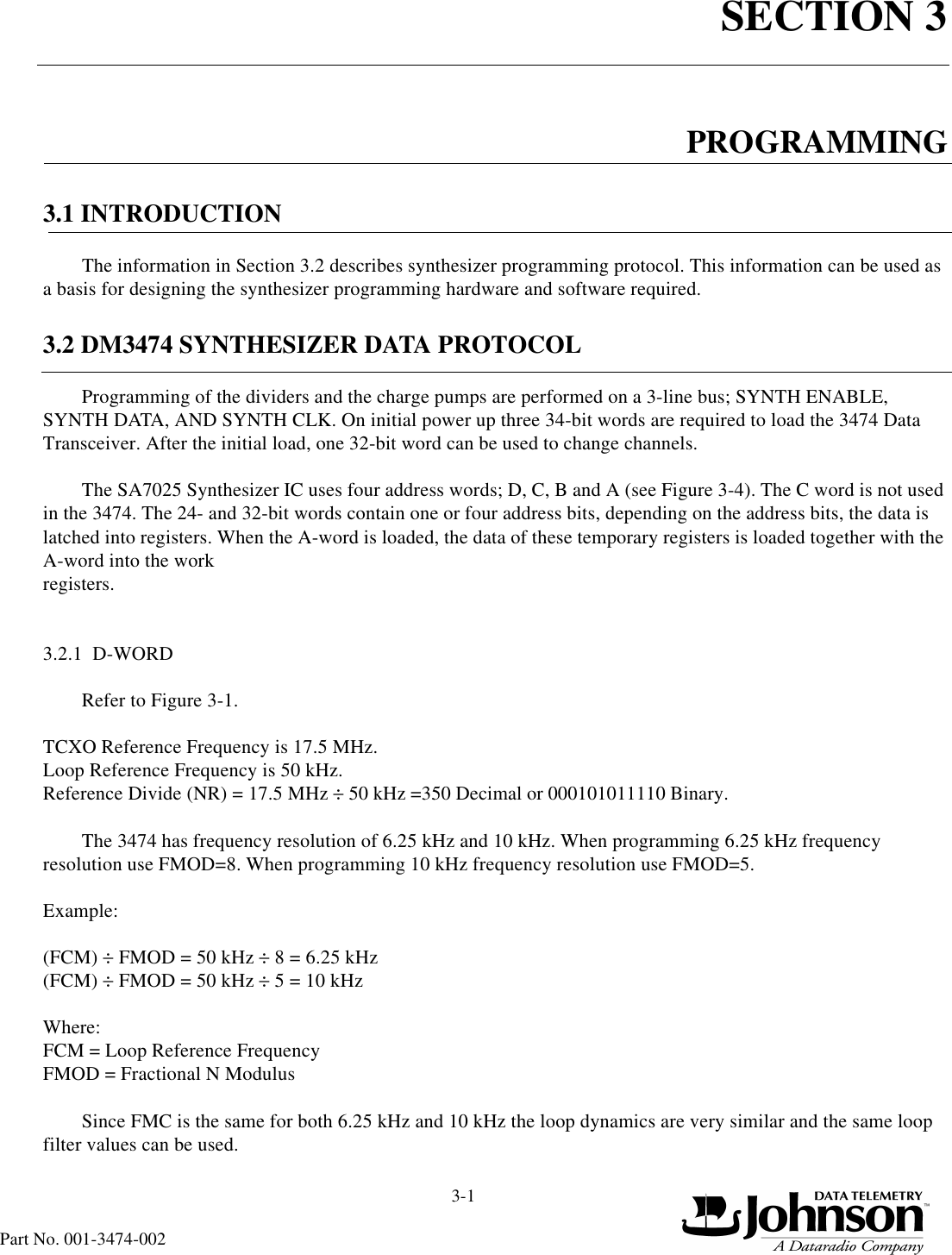 SECTION 33-1Part No. 001-3474-002PROGRAMMING3.1 INTRODUCTIONThe information in Section 3.2 describes synthesizer programming protocol. This information can be used as a basis for designing the synthesizer programming hardware and software required.3.2 DM3474 SYNTHESIZER DATA PROTOCOLProgramming of the dividers and the charge pumps are performed on a 3-line bus; SYNTH ENABLE, SYNTH DATA, AND SYNTH CLK. On initial power up three 34-bit words are required to load the 3474 Data Transceiver. After the initial load, one 32-bit word can be used to change channels.The SA7025 Synthesizer IC uses four address words; D, C, B and A (see Figure 3-4). The C word is not used in the 3474. The 24- and 32-bit words contain one or four address bits, depending on the address bits, the data is latched into registers. When the A-word is loaded, the data of these temporary registers is loaded together with the A-word into the work registers.3.2.1  D-WORDRefer to Figure 3-1.TCXO Reference Frequency is 17.5 MHz.Loop Reference Frequency is 50 kHz.Reference Divide (NR) = 17.5 MHz ÷ 50 kHz =350 Decimal or 000101011110 Binary.The 3474 has frequency resolution of 6.25 kHz and 10 kHz. When programming 6.25 kHz frequency resolution use FMOD=8. When programming 10 kHz frequency resolution use FMOD=5.Example:(FCM) ÷ FMOD = 50 kHz ÷ 8 = 6.25 kHz(FCM) ÷ FMOD = 50 kHz ÷ 5 = 10 kHzWhere:FCM = Loop Reference FrequencyFMOD = Fractional N ModulusSince FMC is the same for both 6.25 kHz and 10 kHz the loop dynamics are very similar and the same loop filter values can be used.