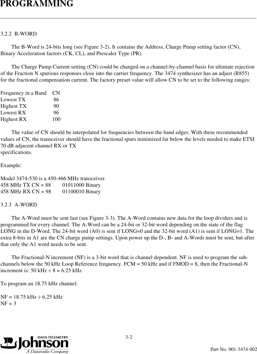 PROGRAMMING3-2Part No. 001-3474-0023.2.2  B-WORDThe B-Word is 24-bits long (see Figure 3-2). It contains the Address, Charge Pump setting factor (CN), Binary Acceleration factors (CK, CL), and Prescaler Type (PR).The Charge Pump Current setting (CN) could be changed on a channel-by-channel basis for ultimate rejection of the Fraction N spurious responses close into the carrier frequency. The 3474 synthesizer has an adjust (R855) for the fractional compensation current. The factory preset value will allow CN to be set to the following ranges:Frequency in a Band CNLowest TX 86Highest TX 90Lowest RX 96Highest RX 100The value of CN should be interpolated for frequencies between the band edges. With these recommended values of CN, the transceiver should have the fractional spurs minimized far below the levels needed to make ETSI 70 dB adjacent channel RX or TX specifications.Example:Model 3474-530 is a 450-466 MHz transceiver.458 MHz TX CN = 88 01011000 Binary458 MHz RX CN = 98 01100010 Binary3.2.3  A-WORDThe A-Word must be sent last (see Figure 3-3). The A-Word contains new data for the loop dividers and is programmed for every channel. The A-Word can be a 24-bit or 32-bit word depending on the state of the flag LONG in the D-Word. The 24-bit word (A0) is sent if LONG=0 and the 32-bit word (A1) is sent if LONG=1. The extra 8-bits in A1 are the CN charge pump settings. Upon power up the D-, B- and A-Words must be sent, but after that only the A1 word needs to be sent.The Fractional-N increment (NF) is a 3-bit word that is channel dependent. NF is used to program the sub-channels below the 50 kHz Loop Reference frequency. FCM = 50 kHz and if FMOD = 8, then the Fractional-N increment is: 50 kHz ÷ 8 = 6.25 kHzTo program an 18.75 kHz channel:NF = 18.75 kHz ÷ 6.25 kHz NF = 3