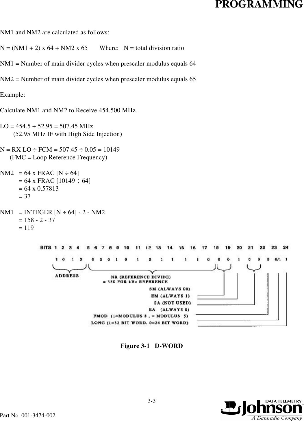 PROGRAMMING3-3Part No. 001-3474-002NM1 and NM2 are calculated as follows:N = (NM1 + 2) x 64 + NM2 x 65       Where:   N = total division ratioNM1 = Number of main divider cycles when prescaler modulus equals 64NM2 = Number of main divider cycles when prescaler modulus equals 65Example:Calculate NM1 and NM2 to Receive 454.500 MHz.LO = 454.5 + 52.95 = 507.45 MHz        (52.95 MHz IF with High Side Injection)N = RX LO ÷ FCM = 507.45 ÷ 0.05 = 10149      (FMC = Loop Reference Frequency)NM2  = 64 x FRAC [N ÷ 64] = 64 x FRAC [10149 ÷ 64]= 64 x 0.57813= 37NM1 = INTEGER [N ÷ 64] - 2 - NM2= 158 - 2 - 37= 119Figure 3-1   D-WORD