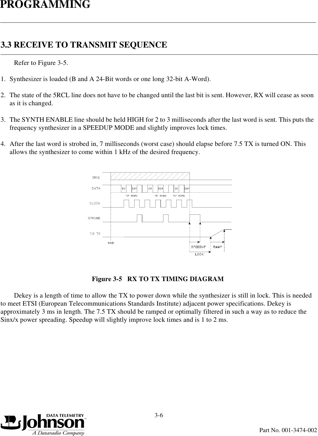 PROGRAMMING3-6Part No. 001-3474-0023.3 RECEIVE TO TRANSMIT SEQUENCERefer to Figure 3-5.1. Synthesizer is loaded (B and A 24-Bit words or one long 32-bit A-Word).2. The state of the 5RCL line does not have to be changed until the last bit is sent. However, RX will cease as soon as it is changed.3. The SYNTH ENABLE line should be held HIGH for 2 to 3 milliseconds after the last word is sent. This puts the frequency synthesizer in a SPEEDUP MODE and slightly improves lock times.4. After the last word is strobed in, 7 milliseconds (worst case) should elapse before 7.5 TX is turned ON. This allows the synthesizer to come within 1 kHz of the desired frequency.Figure 3-5   RX TO TX TIMING DIAGRAMDekey is a length of time to allow the TX to power down while the synthesizer is still in lock. This is needed to meet ETSI (European Telecommunications Standards Institute) adjacent power specifications. Dekey is approximately 3 ms in length. The 7.5 TX should be ramped or optimally filtered in such a way as to reduce the Sinx/x power spreading. Speedup will slightly improve lock times and is 1 to 2 ms.