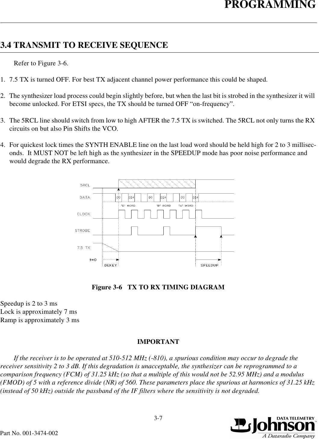 PROGRAMMING3-7Part No. 001-3474-0023.4 TRANSMIT TO RECEIVE SEQUENCERefer to Figure 3-6.1. 7.5 TX is turned OFF. For best TX adjacent channel power performance this could be shaped.2. The synthesizer load process could begin slightly before, but when the last bit is strobed in the synthesizer it will become unlocked. For ETSI specs, the TX should be turned OFF “on-frequency”.3. The 5RCL line should switch from low to high AFTER the 7.5 TX is switched. The 5RCL not only turns the RX circuits on but also Pin Shifts the VCO.4. For quickest lock times the SYNTH ENABLE line on the last load word should be held high for 2 to 3 millisec-onds.  It MUST NOT be left high as the synthesizer in the SPEEDUP mode has poor noise performance and would degrade the RX performance.Figure 3-6   TX TO RX TIMING DIAGRAMSpeedup is 2 to 3 msLock is approximately 7 msRamp is approximately 3 msIMPORTANTIf the receiver is to be operated at 510-512 MHz (-810), a spurious condition may occur to degrade the receiver sensitivity 2 to 3 dB. If this degradation is unacceptable, the synthesizer can be reprogrammed to a comparison frequency (FCM) of 31.25 kHz (so that a multiple of this would not be 52.95 MHz) and a modulus (FMOD) of 5 with a reference divide (NR) of 560. These parameters place the spurious at harmonics of 31.25 kHz (instead of 50 kHz) outside the passband of the IF filters where the sensitivity is not degraded.