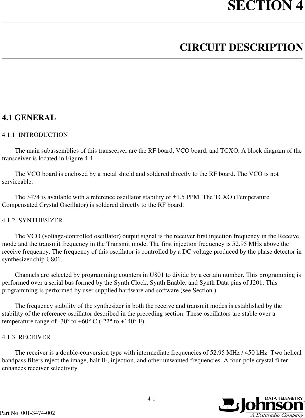 SECTION 44-1Part No. 001-3474-002CIRCUIT DESCRIPTION4.1 GENERAL4.1.1  INTRODUCTIONThe main subassemblies of this transceiver are the RF board, VCO board, and TCXO. A block diagram of the transceiver is located in Figure 4-1.The VCO board is enclosed by a metal shield and soldered directly to the RF board. The VCO is not serviceable.The 3474 is available with a reference oscillator stability of ±1.5 PPM. The TCXO (Temperature Compensated Crystal Oscillator) is soldered directly to the RF board.4.1.2  SYNTHESIZERThe VCO (voltage-controlled oscillator) output signal is the receiver first injection frequency in the Receive mode and the transmit frequency in the Transmit mode. The first injection frequency is 52.95 MHz above the receive frequency. The frequency of this oscillator is controlled by a DC voltage produced by the phase detector in synthesizer chip U801.Channels are selected by programming counters in U801 to divide by a certain number. This programming is performed over a serial bus formed by the Synth Clock, Synth Enable, and Synth Data pins of J201. This programming is performed by user supplied hardware and software (see Section ).The frequency stability of the synthesizer in both the receive and transmit modes is established by the stability of the reference oscillator described in the preceding section. These oscillators are stable over a temperature range of -30° to +60° C (-22° to +140° F).4.1.3  RECEIVERThe receiver is a double-conversion type with intermediate frequencies of 52.95 MHz / 450 kHz. Two helical bandpass filters reject the image, half IF, injection, and other unwanted frequencies. A four-pole crystal filter enhances receiver selectivity