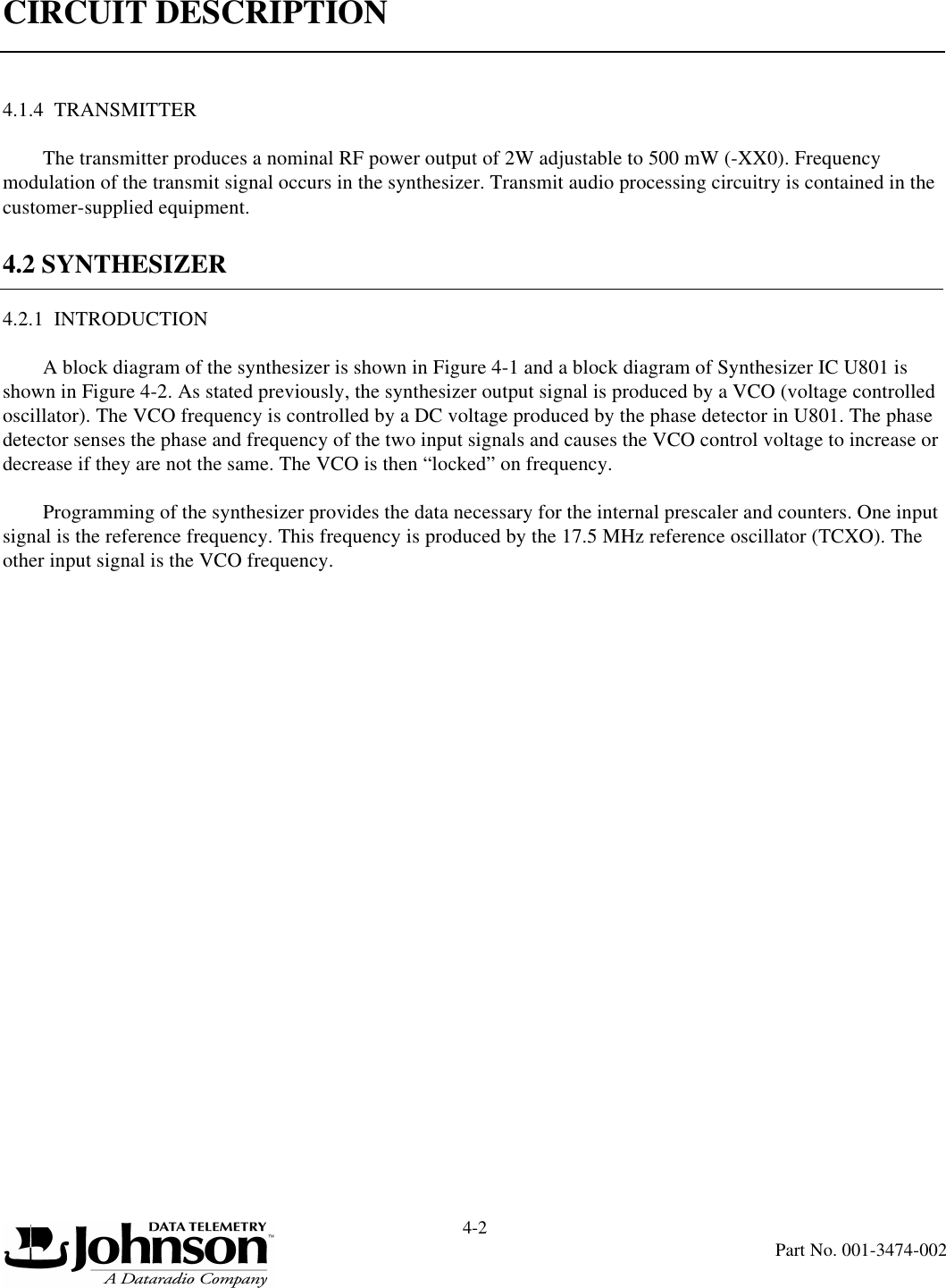 CIRCUIT DESCRIPTION4-2Part No. 001-3474-0024.1.4  TRANSMITTERThe transmitter produces a nominal RF power output of 2W adjustable to 500 mW (-XX0). Frequency modulation of the transmit signal occurs in the synthesizer. Transmit audio processing circuitry is contained in the customer-supplied equipment.4.2 SYNTHESIZER4.2.1  INTRODUCTIONA block diagram of the synthesizer is shown in Figure 4-1 and a block diagram of Synthesizer IC U801 is shown in Figure 4-2. As stated previously, the synthesizer output signal is produced by a VCO (voltage controlled oscillator). The VCO frequency is controlled by a DC voltage produced by the phase detector in U801. The phase detector senses the phase and frequency of the two input signals and causes the VCO control voltage to increase or decrease if they are not the same. The VCO is then “locked” on frequency.Programming of the synthesizer provides the data necessary for the internal prescaler and counters. One input signal is the reference frequency. This frequency is produced by the 17.5 MHz reference oscillator (TCXO). The other input signal is the VCO frequency.