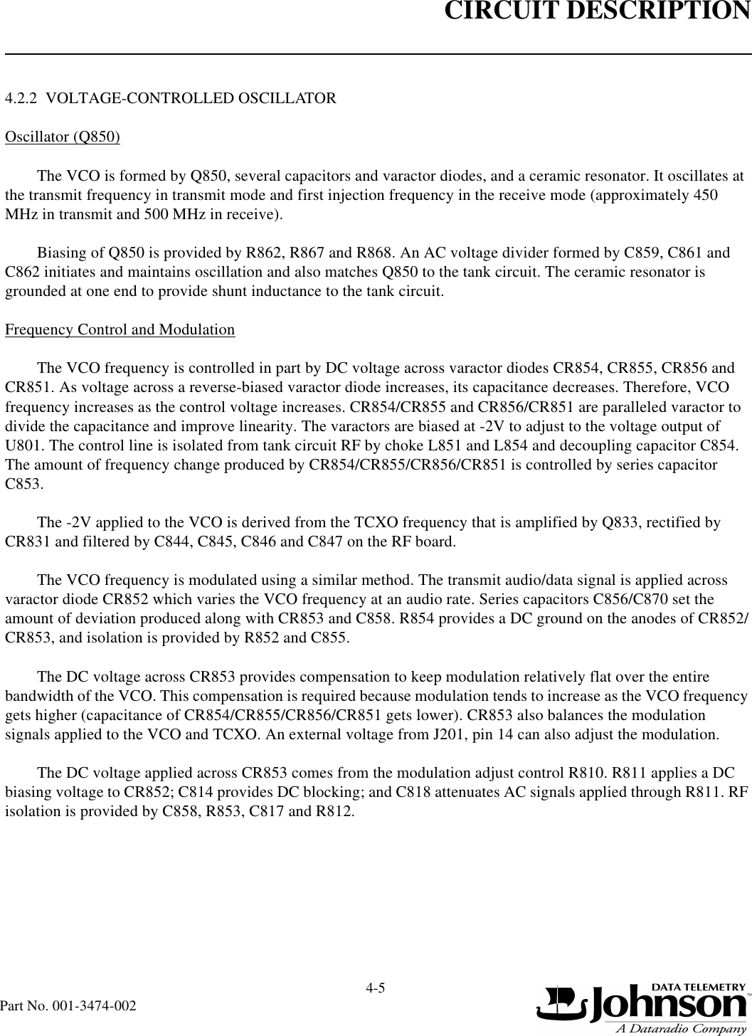 CIRCUIT DESCRIPTION4-5Part No. 001-3474-0024.2.2  VOLTAGE-CONTROLLED OSCILLATOROscillator (Q850)The VCO is formed by Q850, several capacitors and varactor diodes, and a ceramic resonator. It oscillates at the transmit frequency in transmit mode and first injection frequency in the receive mode (approximately 450 MHz in transmit and 500 MHz in receive).Biasing of Q850 is provided by R862, R867 and R868. An AC voltage divider formed by C859, C861 and C862 initiates and maintains oscillation and also matches Q850 to the tank circuit. The ceramic resonator is grounded at one end to provide shunt inductance to the tank circuit.Frequency Control and ModulationThe VCO frequency is controlled in part by DC voltage across varactor diodes CR854, CR855, CR856 and CR851. As voltage across a reverse-biased varactor diode increases, its capacitance decreases. Therefore, VCO frequency increases as the control voltage increases. CR854/CR855 and CR856/CR851 are paralleled varactor to divide the capacitance and improve linearity. The varactors are biased at -2V to adjust to the voltage output of U801. The control line is isolated from tank circuit RF by choke L851 and L854 and decoupling capacitor C854. The amount of frequency change produced by CR854/CR855/CR856/CR851 is controlled by series capacitor C853.The -2V applied to the VCO is derived from the TCXO frequency that is amplified by Q833, rectified by CR831 and filtered by C844, C845, C846 and C847 on the RF board.The VCO frequency is modulated using a similar method. The transmit audio/data signal is applied across varactor diode CR852 which varies the VCO frequency at an audio rate. Series capacitors C856/C870 set the amount of deviation produced along with CR853 and C858. R854 provides a DC ground on the anodes of CR852/CR853, and isolation is provided by R852 and C855.The DC voltage across CR853 provides compensation to keep modulation relatively flat over the entire bandwidth of the VCO. This compensation is required because modulation tends to increase as the VCO frequency gets higher (capacitance of CR854/CR855/CR856/CR851 gets lower). CR853 also balances the modulation signals applied to the VCO and TCXO. An external voltage from J201, pin 14 can also adjust the modulation.The DC voltage applied across CR853 comes from the modulation adjust control R810. R811 applies a DC biasing voltage to CR852; C814 provides DC blocking; and C818 attenuates AC signals applied through R811. RF isolation is provided by C858, R853, C817 and R812.