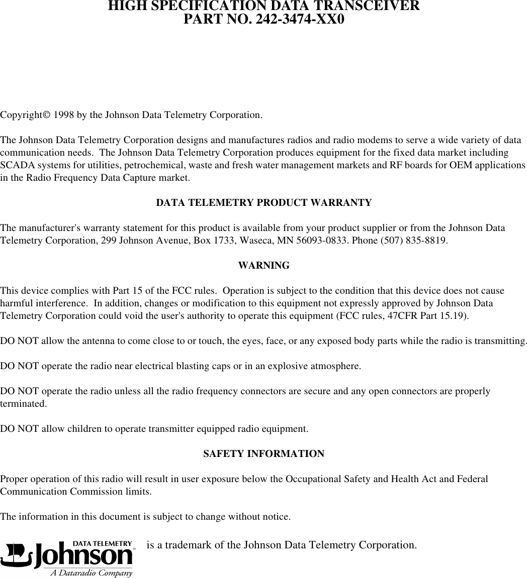 HIGH SPECIFICATION DATA TRANSCEIVERPART NO. 242-3474-XX0Copyright 1998 by the Johnson Data Telemetry Corporation.The Johnson Data Telemetry Corporation designs and manufactures radios and radio modems to serve a wide variety of data communication needs.  The Johnson Data Telemetry Corporation produces equipment for the fixed data market including SCADA systems for utilities, petrochemical, waste and fresh water management markets and RF boards for OEM applications in the Radio Frequency Data Capture market. DATA TELEMETRY PRODUCT WARRANTYThe manufacturer&apos;s warranty statement for this product is available from your product supplier or from the Johnson Data Telemetry Corporation, 299 Johnson Avenue, Box 1733, Waseca, MN 56093-0833. Phone (507) 835-8819.WARNINGThis device complies with Part 15 of the FCC rules.  Operation is subject to the condition that this device does not cause harmful interference.  In addition, changes or modification to this equipment not expressly approved by Johnson Data Telemetry Corporation could void the user&apos;s authority to operate this equipment (FCC rules, 47CFR Part 15.19).DO NOT allow the antenna to come close to or touch, the eyes, face, or any exposed body parts while the radio is transmitting.DO NOT operate the radio near electrical blasting caps or in an explosive atmosphere.DO NOT operate the radio unless all the radio frequency connectors are secure and any open connectors are properly terminated.DO NOT allow children to operate transmitter equipped radio equipment.SAFETY INFORMATIONProper operation of this radio will result in user exposure below the Occupational Safety and Health Act and Federal Communication Commission limits.The information in this document is subject to change without notice.                                                   is a trademark of the Johnson Data Telemetry Corporation.