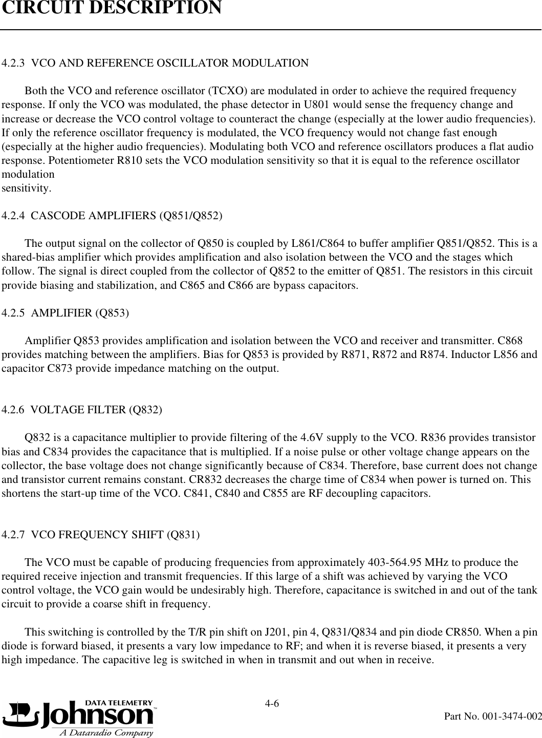 CIRCUIT DESCRIPTION4-6Part No. 001-3474-0024.2.3  VCO AND REFERENCE OSCILLATOR MODULATIONBoth the VCO and reference oscillator (TCXO) are modulated in order to achieve the required frequency response. If only the VCO was modulated, the phase detector in U801 would sense the frequency change and increase or decrease the VCO control voltage to counteract the change (especially at the lower audio frequencies). If only the reference oscillator frequency is modulated, the VCO frequency would not change fast enough (especially at the higher audio frequencies). Modulating both VCO and reference oscillators produces a flat audio response. Potentiometer R810 sets the VCO modulation sensitivity so that it is equal to the reference oscillator modulation sensitivity.4.2.4  CASCODE AMPLIFIERS (Q851/Q852)The output signal on the collector of Q850 is coupled by L861/C864 to buffer amplifier Q851/Q852. This is a shared-bias amplifier which provides amplification and also isolation between the VCO and the stages which follow. The signal is direct coupled from the collector of Q852 to the emitter of Q851. The resistors in this circuit provide biasing and stabilization, and C865 and C866 are bypass capacitors.4.2.5  AMPLIFIER (Q853)Amplifier Q853 provides amplification and isolation between the VCO and receiver and transmitter. C868 provides matching between the amplifiers. Bias for Q853 is provided by R871, R872 and R874. Inductor L856 and capacitor C873 provide impedance matching on the output.4.2.6  VOLTAGE FILTER (Q832)Q832 is a capacitance multiplier to provide filtering of the 4.6V supply to the VCO. R836 provides transistor bias and C834 provides the capacitance that is multiplied. If a noise pulse or other voltage change appears on the collector, the base voltage does not change significantly because of C834. Therefore, base current does not change and transistor current remains constant. CR832 decreases the charge time of C834 when power is turned on. This shortens the start-up time of the VCO. C841, C840 and C855 are RF decoupling capacitors.4.2.7  VCO FREQUENCY SHIFT (Q831)The VCO must be capable of producing frequencies from approximately 403-564.95 MHz to produce the required receive injection and transmit frequencies. If this large of a shift was achieved by varying the VCO control voltage, the VCO gain would be undesirably high. Therefore, capacitance is switched in and out of the tank circuit to provide a coarse shift in frequency.This switching is controlled by the T/R pin shift on J201, pin 4, Q831/Q834 and pin diode CR850. When a pin diode is forward biased, it presents a vary low impedance to RF; and when it is reverse biased, it presents a very high impedance. The capacitive leg is switched in when in transmit and out when in receive.